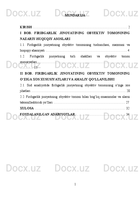 MUNDARIJA
KIRISH  ................................................................................................................... 2
I   BOB.   FIRIBGARLIK   JINOYATINING   OBYEKTIV   TOMONINING
NAZARIY-HUQUQIY ASOSLARI
1.1.   Firibgarlik   jinoyatining   obyektiv   tomonining   tushunchasi,   mazmuni   va
huquqiy ahamiyati ................................................................................................... 4
1.2.   Firibgarlik   jinoyatining   turli   shakllari   va   obyektiv   tomon
xususiyatlari ................................................................................................................
................ 15
II   BOB.   FIRIBGARLIK   JINOYATINING   OBYEKTIV   TOMONINING
O‘ZIGA XOS XUSUSIYATLARI VA AMALIY QO‘LLANILISHI
2.1.   Sud   amaliyotida   firibgarlik   jinoyatining   obyektiv   tomonining   o‘ziga   xos
jihatlari ................................................................................................................... 20
2.2.   Firibgarlik   jinoyatining   obyektiv   tomoni   bilan   bog‘liq   muammolar   va   ularni
takomillashtirish yo‘llari ....................................................................................... 27
XULOSA  .............................................................................................................. 32
FOYDALANILGAN ADABIYOTLAR  …………............................................ 34
1 