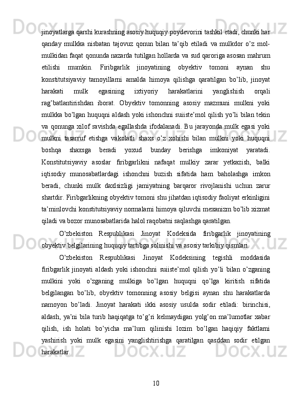 jinoyatlarga qarshi kurashning asosiy huquqiy poydevorini tashkil etadi, chunki har
qanday   mulkka   nisbatan   tajovuz   qonun   bilan   ta’qib   etiladi   va   mulkdor   o’z   mol-
mulkidan faqat qonunda nazarda tutilgan hollarda va sud qaroriga asosan mahrum
etilishi   mumkin.   Firibgarlik   jinoyatining   obyektiv   tomoni   aynan   shu
konstitutsiyaviy   tamoyillarni   amalda   himoya   qilishga   qaratilgan   bo’lib,   jinoyat
harakati   mulk   egasining   ixtiyoriy   harakatlarini   yanglishish   orqali
rag’batlantirishdan   iborat.   Obyektiv   tomonning   asosiy   mazmuni   mulkni   yoki
mulkka bo’lgan huquqni aldash yoki ishonchni suiiste’mol qilish yo’li bilan tekin
va   qonunga   xilof   ravishda   egallashda   ifodalanadi.   Bu   jarayonda   mulk   egasi   yoki
mulkni   tasarruf   etishga   vakolatli   shaxs   o’z   xohishi   bilan   mulkni   yoki   huquqni
boshqa   shaxsga   beradi   yoxud   bunday   berishga   imkoniyat   yaratadi.
Konstitutsiyaviy   asoslar   firibgarlikni   nafaqat   mulkiy   zarar   yetkazish,   balki
iqtisodiy   munosabatlardagi   ishonchni   buzish   sifatida   ham   baholashga   imkon
beradi,   chunki   mulk   daxlsizligi   jamiyatning   barqaror   rivojlanishi   uchun   zarur
shartdir. Firibgarlikning obyektiv tomoni shu jihatdan iqtisodiy faoliyat erkinligini
ta’minlovchi konstitutsiyaviy normalarni himoya qiluvchi mexanizm bo’lib xizmat
qiladi va bozor munosabatlarida halol raqobatni saqlashga qaratilgan.
O’zbekiston   Respublikasi   Jinoyat   Kodeksida   firibgarlik   jinoyatining
obyektiv belgilarining huquqiy tartibga solinishi va asosiy tarkibiy qismlari.
O’zbekiston   Respublikasi   Jinoyat   Kodeksining   tegishli   moddasida
firibgarlik   jinoyati   aldash   yoki   ishonchni   suiiste’mol   qilish   yo’li   bilan   o’zganing
mulkini   yoki   o’zganing   mulkiga   bo’lgan   huquqni   qo’lga   kiritish   sifatida
belgilangan   bo’lib,   obyektiv   tomonning   asosiy   belgisi   aynan   shu   harakatlarda
namoyon   bo’ladi.   Jinoyat   harakati   ikki   asosiy   usulda   sodir   etiladi:   birinchisi,
aldash,   ya’ni   bila   turib   haqiqatga   to’g’ri   kelmaydigan   yolg’on   ma’lumotlar   xabar
qilish,   ish   holati   bo’yicha   ma’lum   qilinishi   lozim   bo’lgan   haqiqiy   faktlarni
yashirish   yoki   mulk   egasini   yanglishtirishga   qaratilgan   qasddan   sodir   etilgan
harakatlar. 
10 