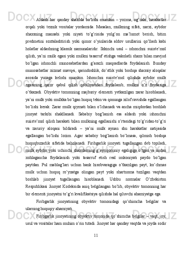 Aldash   har   qanday   shaklda   bo’lishi   mumkin   –   yozma,   og’zaki,   harakatlar
orqali   yoki   texnik   vositalar   yordamida.   Masalan,   mulkning   sifati,   narxi,   aybdor
shaxsning   mansabi   yoki   niyati   to’g’risida   yolg’on   ma’lumot   berish,   bitim
predmetini   soxtalashtirish   yoki   qimor   o’yinlarida   aldov   usullarini   qo’llash   kabi
holatlar   aldashning   klassik   namunalaridir.   Ikkinchi   usul   –   ishonchni   suiiste’mol
qilish, ya’ni mulk egasi yoki mulkni tasarruf etishga vakolatli shaxs bilan mavjud
bo’lgan   ishonchli   munosabatlardan   g’arazli   maqsadlarda   foydalanish.   Bunday
munosabatlar   xizmat   mavqei,   qarindoshlik,   do’stlik   yoki   boshqa   shaxsiy   aloqalar
asosida   yuzaga   kelishi   mumkin.   Ishonchni   suiiste’mol   qilishda   aybdor   mulk
egasining   qaror   qabul   qilish   qobiliyatidan   foydalanib,   mulkni   o’z   foydasiga
o’tkazadi.   Obyektiv   tomonning   majburiy   elementi   yetkazilgan   zarar   hisoblanadi,
ya’ni mulk yoki mulkka bo’lgan huquq tekin va qonunga xilof ravishda egallangan
bo’lishi   kerak.   Zarar   mulk   qiymati   bilan   o’lchanadi   va   ancha   miqdordan   boshlab
jinoyat   tarkibi   shakllanadi.   Sababiy   bog’lanish   esa   aldash   yoki   ishonchni
suiiste’mol qilish harakati bilan mulkning egallanishi o’rtasidagi to’g’ridan-to’g’ri
va   zaruriy   aloqani   bildiradi   –   ya’ni   mulk   aynan   shu   harakatlar   natijasida
egallangan   bo’lishi   lozim.   Agar   sababiy   bog’lanish   bo’lmasa,   qilmish   boshqa
huquqbuzarlik   sifatida   baholanadi.   Firibgarlik   jinoyati   tugallangan   deb   topiladi,
mulk aybdor yoki uchinchi shaxslarning g’ayriqonuniy egaligiga o’tgan va undan
xohlagancha   foydalanish   yoki   tasarruf   etish   real   imkoniyati   paydo   bo’lgan
paytdan.   Pul   mablag’lari   uchun   bank   hisobvaragiga   o’tkazilgan   payt,   ko’chmas
mulk   uchun   huquq   ro’yxatga   olingan   payt   yoki   shartnoma   tuzilgan   vaqtdan
boshlab   jinoyat   tugallangan   hisoblanadi.   Ushbu   normalar   O’zbekiston
Respublikasi   Jinoyat   Kodeksida   aniq   belgilangan   bo’lib,   obyektiv   tomonning   har
bir elementi jinoyatni to’g’ri kvalifikatsiya qilishda hal qiluvchi ahamiyatga ega.
Firibgarlik   jinoyatining   obyektiv   tomonidagi   qo’shimcha   belgilar   va
ularning huquqiy ahamiyati.  
Firibgarlik jinoyatining obyektiv tomonida qo’shimcha belgilar – vaqt, joy,
usul va vositalar ham muhim o’rin tutadi. Jinoyat har qanday vaqtda va joyda sodir
11 
