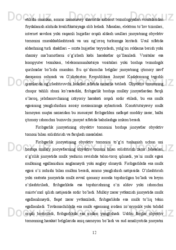 etilishi mumkin, ammo zamonaviy sharoitda axborot texnologiyalari vositalaridan
foydalanish alohida kvalifikatsiyaga olib keladi. Masalan, elektron to’lov tizimlari,
internet   savdosi   yoki   raqamli   hujjatlar   orqali   aldash   usullari   jinoyatning  obyektiv
tomonini   murakkablashtiradi   va   uni   og’irroq   turkumga   kiritadi.   Usul   sifatida
aldashning turli shakllari – soxta hujjatlar tayyorlash, yolg’on reklama berish yoki
shaxsiy   ma’lumotlarni   o’g’irlash   kabi   harakatlar   qo’llaniladi.   Vositalar   esa
kompyuter   texnikasi,   telekommunikatsiya   vositalari   yoki   boshqa   texnologik
qurilmalar   bo’lishi   mumkin.   Bu   qo’shimcha   belgilar   jinoyatning   ijtimoiy   xavf
darajasini   oshiradi   va   O’zbekiston   Respublikasi   Jinoyat   Kodeksining   tegishli
qismlarida og’irlashtiruvchi holatlar sifatida nazarda tutiladi. Obyektiv tomonning
chuqur   tahlili   shuni   ko’rsatadiki,   firibgarlik   boshqa   mulkiy   jinoyatlardan   farqli
o’laroq,   jabrlanuvchining   ixtiyoriy   harakati   orqali   sodir   etiladi,   bu   esa   mulk
egasining   yanglishishini   asosiy   mexanizmga   aylantiradi.   Konstitutsiyaviy   mulk
himoyasi   nuqtai   nazaridan   bu   xususiyat   firibgarlikni   nafaqat   moddiy   zarar,   balki
ijtimoiy ishonchni buzuvchi jinoyat sifatida baholashga imkon beradi.
Firibgarlik   jinoyatining   obyektiv   tomonini   boshqa   jinoyatlar   obyektiv
tomoni bilan solishtirish va farqlash masalalari.
Firibgarlik   jinoyatining   obyektiv   tomonini   to’g’ri   tushunish   uchun   uni
boshqa   mulkiy   jinoyatlarning   obyektiv   tomoni   bilan   solishtirish   zarur.   Masalan,
o’g’rilik   jinoyatida   mulk   yashirin   ravishda   talon-toroj   qilinadi,   ya’ni   mulk   egasi
mulkning   egallanishini   anglamaydi   yoki   anglay   olmaydi.   Firibgarlikda   esa   mulk
egasi   o’z  xohishi   bilan   mulkni  beradi,  ammo  yanglishish  natijasida.   O’zlashtirish
yoki   rastrata   jinoyatida   mulk   avval   qonuniy   asosda   topshirilgan   bo’ladi   va   keyin
o’zlashtiriladi,   firibgarlikda   esa   topshirishning   o’zi   aldov   yoki   ishonchni
suiiste’mol qilish natijasida sodir bo’ladi. Mulkiy zarar yetkazish jinoyatida mulk
egallanilmaydi,   faqat   zarar   yetkaziladi,   firibgarlikda   esa   mulk   to’liq   tekin
egallaniladi.   Tovlamachilikda   esa   mulk   egasining   irodasi   zo’ravonlik   yoki   tahdid
orqali   bostiriladi,   firibgarlikda   esa   irodasi   yanglishadi.   Ushbu   farqlar   obyektiv
tomonning harakat belgilarida aniq namoyon bo’ladi va sud amaliyotida jinoyatni
12 