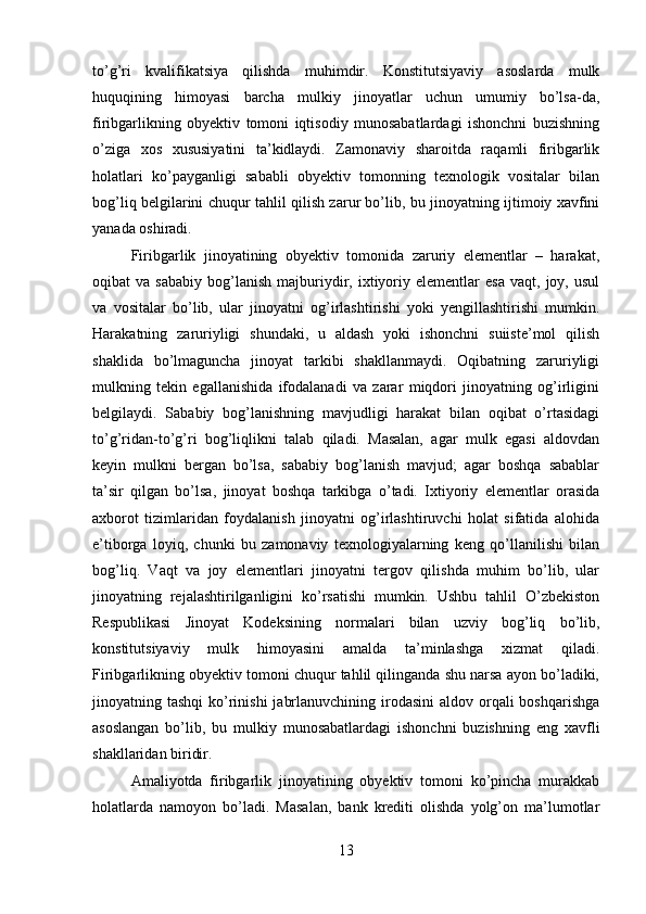 to’g’ri   kvalifikatsiya   qilishda   muhimdir.   Konstitutsiyaviy   asoslarda   mulk
huquqining   himoyasi   barcha   mulkiy   jinoyatlar   uchun   umumiy   bo’lsa-da,
firibgarlikning   obyektiv   tomoni   iqtisodiy   munosabatlardagi   ishonchni   buzishning
o’ziga   xos   xususiyatini   ta’kidlaydi.   Zamonaviy   sharoitda   raqamli   firibgarlik
holatlari   ko’payganligi   sababli   obyektiv   tomonning   texnologik   vositalar   bilan
bog’liq belgilarini chuqur tahlil qilish zarur bo’lib, bu jinoyatning ijtimoiy xavfini
yanada oshiradi.
Firibgarlik   jinoyatining   obyektiv   tomonida   zaruriy   elementlar   –   harakat,
oqibat   va   sababiy   bog’lanish   majburiydir,  ixtiyoriy  elementlar   esa   vaqt,  joy,   usul
va   vositalar   bo’lib,   ular   jinoyatni   og’irlashtirishi   yoki   yengillashtirishi   mumkin.
Harakatning   zaruriyligi   shundaki,   u   aldash   yoki   ishonchni   suiiste’mol   qilish
shaklida   bo’lmaguncha   jinoyat   tarkibi   shakllanmaydi.   Oqibatning   zaruriyligi
mulkning   tekin   egallanishida   ifodalanadi   va   zarar   miqdori   jinoyatning   og’irligini
belgilaydi.   Sababiy   bog’lanishning   mavjudligi   harakat   bilan   oqibat   o’rtasidagi
to’g’ridan-to’g’ri   bog’liqlikni   talab   qiladi.   Masalan,   agar   mulk   egasi   aldovdan
keyin   mulkni   bergan   bo’lsa,   sababiy   bog’lanish   mavjud;   agar   boshqa   sabablar
ta’sir   qilgan   bo’lsa,   jinoyat   boshqa   tarkibga   o’tadi.   Ixtiyoriy   elementlar   orasida
axborot   tizimlaridan   foydalanish   jinoyatni   og’irlashtiruvchi   holat   sifatida   alohida
e’tiborga   loyiq,   chunki   bu   zamonaviy   texnologiyalarning   keng   qo’llanilishi   bilan
bog’liq.   Vaqt   va   joy   elementlari   jinoyatni   tergov   qilishda   muhim   bo’lib,   ular
jinoyatning   rejalashtirilganligini   ko’rsatishi   mumkin.   Ushbu   tahlil   O’zbekiston
Respublikasi   Jinoyat   Kodeksining   normalari   bilan   uzviy   bog’liq   bo’lib,
konstitutsiyaviy   mulk   himoyasini   amalda   ta’minlashga   xizmat   qiladi.
Firibgarlikning obyektiv tomoni chuqur tahlil qilinganda shu narsa ayon bo’ladiki,
jinoyatning tashqi  ko’rinishi  jabrlanuvchining irodasini  aldov orqali  boshqarishga
asoslangan   bo’lib,   bu   mulkiy   munosabatlardagi   ishonchni   buzishning   eng   xavfli
shakllaridan biridir.
Amaliyotda   firibgarlik   jinoyatining   obyektiv   tomoni   ko’pincha   murakkab
holatlarda   namoyon   bo’ladi.   Masalan,   bank   krediti   olishda   yolg’on   ma’lumotlar
13 