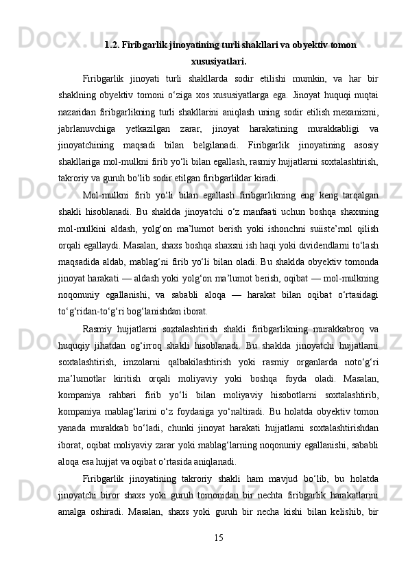 1.2. Firibgarlik jinoyatining turli shakllari va obyektiv tomon
xususiyatlari.
Firibgarlik   jinoyati   turli   shakllarda   sodir   etilishi   mumkin,   va   har   bir
shaklning   obyektiv   tomoni   o‘ziga   xos   xususiyatlarga   ega.   Jinoyat   huquqi   nuqtai
nazaridan   firibgarlikning   turli   shakllarini   aniqlash   uning   sodir   etilish   mexanizmi,
jabrlanuvchiga   yetkazilgan   zarar,   jinoyat   harakatining   murakkabligi   va
jinoyatchining   maqsadi   bilan   belgilanadi.   Firibgarlik   jinoyatining   asosiy
shakllariga mol-mulkni firib yo‘li bilan egallash, rasmiy hujjatlarni soxtalashtirish,
takroriy va guruh bo‘lib sodir etilgan firibgarliklar kiradi.
Mol-mulkni   firib   yo‘li   bilan   egallash   firibgarlikning   eng   keng   tarqalgan
shakli   hisoblanadi.   Bu   shaklda   jinoyatchi   o‘z   manfaati   uchun   boshqa   shaxsning
mol-mulkini   aldash,   yolg‘on   ma’lumot   berish   yoki   ishonchni   suiiste’mol   qilish
orqali egallaydi. Masalan, shaxs boshqa shaxsni ish haqi yoki dividendlarni to‘lash
maqsadida   aldab,  mablag‘ni   firib  yo‘li   bilan  oladi.  Bu  shaklda  obyektiv  tomonda
jinoyat harakati — aldash yoki yolg‘on ma’lumot berish, oqibat — mol-mulkning
noqonuniy   egallanishi,   va   sababli   aloqa   —   harakat   bilan   oqibat   o‘rtasidagi
to‘g‘ridan-to‘g‘ri bog‘lanishdan iborat.
Rasmiy   hujjatlarni   soxtalashtirish   shakli   firibgarlikning   murakkabroq   va
huquqiy   jihatdan   og‘irroq   shakli   hisoblanadi.   Bu   shaklda   jinoyatchi   hujjatlarni
soxtalashtirish,   imzolarni   qalbakilashtirish   yoki   rasmiy   organlarda   noto‘g‘ri
ma’lumotlar   kiritish   orqali   moliyaviy   yoki   boshqa   foyda   oladi.   Masalan,
kompaniya   rahbari   firib   yo‘li   bilan   moliyaviy   hisobotlarni   soxtalashtirib,
kompaniya   mablag‘larini   o‘z   foydasiga   yo‘naltiradi.   Bu   holatda   obyektiv   tomon
yanada   murakkab   bo‘ladi,   chunki   jinoyat   harakati   hujjatlarni   soxtalashtirishdan
iborat, oqibat moliyaviy zarar yoki mablag‘larning noqonuniy egallanishi, sababli
aloqa esa hujjat va oqibat o‘rtasida aniqlanadi.
Firibgarlik   jinoyatining   takroriy   shakli   ham   mavjud   bo‘lib,   bu   holatda
jinoyatchi   biror   shaxs   yoki   guruh   tomonidan   bir   nechta   firibgarlik   harakatlarini
amalga   oshiradi.   Masalan,   shaxs   yoki   guruh   bir   necha   kishi   bilan   kelishib,   bir
15 