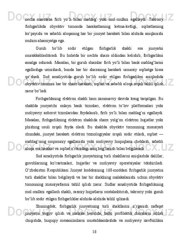necha   marotaba   firib   yo‘li   bilan   mablag‘   yoki   mol-mulkni   egallaydi.   Takroriy
firibgarlikda   obyektiv   tomonda   harakatlarning   ketma-ketligi,   oqibatlarning
ko‘payishi   va   sababli   aloqaning   har   bir   jinoyat   harakati   bilan   alohida   aniqlanishi
muhim ahamiyatga ega.
Guruh   bo‘lib   sodir   etilgan   firibgarlik   shakli   esa   jinoyatni
murakkablashtiradi.   Bu   holatda   bir   nechta   shaxs   oldindan   kelishib,   firibgarlikni
amalga   oshiradi.   Masalan,   bir   guruh   shaxslar   firib   yo‘li   bilan   bank   mablag‘larini
egallashga   urinishadi,   bunda   har   bir   shaxsning   harakati   umumiy   oqibatga   hissa
qo‘shadi.   Sud   amaliyotida   guruh   bo‘lib   sodir   etilgan   firibgarlikni   aniqlashda
obyektiv tomonni har bir shaxs harakati, oqibat va sababli aloqa orqali tahlil qilish
zarur bo‘ladi.
Firibgarlikning   elektron   shakli   ham   zamonaviy   davrda   keng   tarqalgan.   Bu
shaklda   jinoyatchi   onlayn   bank   tizimlari,   elektron   to‘lov   platformalari   yoki
moliyaviy   axborot   tizimlaridan   foydalanib,   firib   yo‘li   bilan   mablag‘ni   egallaydi.
Masalan,   firibgarlikning   elektron   shaklida   shaxs   yolg‘on   elektron   hujjatlar   yoki
phishing   usuli   orqali   foyda   oladi.   Bu   shaklda   obyektiv   tomonning   xususiyati
shundaki,   jinoyat   harakati   elektron   texnologiyalar   orqali   sodir   etiladi,   oqibat   —
mablag‘ning   noqonuniy   egallanishi   yoki   moliyaviy   huquqlarni   cheklash,   sababli
aloqa esa harakat va oqibat o‘rtasidagi aniq bog‘lanish bilan belgilanadi.
Sud amaliyotida firibgarlik jinoyatining turli  shakllarini  aniqlashda  dalillar,
guvohlarning   ko‘rsatmalari,   hujjatlar   va   moliyaviy   operatsiyalar   tekshiriladi.
O‘zbekiston   Respublikasi   Jinoyat   kodeksining   168-moddasi   firibgarlik   jinoyatini
turli   shakllar   bilan   belgilaydi   va   har   bir   shaklning   malakalanishi   uchun   obyektiv
tomonning   xususiyatlarini   tahlil   qilish   zarur.   Sudlar   amaliyotida   firibgarlikning
mol-mulkni egallash shakli, rasmiy hujjatlarni soxtalashtirish, takroriy yoki guruh
bo‘lib sodir etilgan firibgarliklar alohida-alohida tahlil qilinadi.
Shuningdek,   firibgarlik   jinoyatining   turli   shakllarini   o‘rganish   nafaqat
jinoyatni   tergov   qilish   va   malaka   berishda,   balki   profilaktik   choralarni   ishlab
chiqishda,   huquqiy   mexanizmlarni   mustahkamlashda   va   moliyaviy   xavfsizlikni
16 