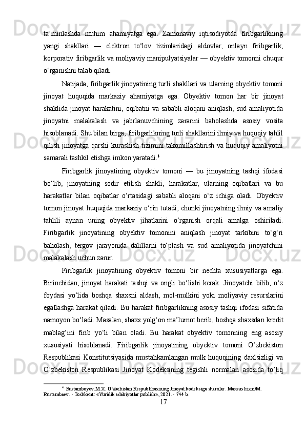 ta’minlashda   muhim   ahamiyatga   ega.   Zamonaviy   iqtisodiyotda   firibgarlikning
yangi   shakllari   —   elektron   to‘lov   tizimlaridagi   aldovlar,   onlayn   firibgarlik,
korporativ firibgarlik va moliyaviy manipulyatsiyalar — obyektiv tomonni chuqur
o‘rganishni talab qiladi.
Natijada, firibgarlik jinoyatining turli shakllari va ularning obyektiv tomoni
jinoyat   huquqida   markaziy   ahamiyatga   ega.   Obyektiv   tomon   har   bir   jinoyat
shaklida   jinoyat   harakatini,   oqibatni   va   sababli   aloqani   aniqlash,   sud   amaliyotida
jinoyatni   malakalash   va   jabrlanuvchining   zararini   baholashda   asosiy   vosita
hisoblanadi. Shu bilan birga, firibgarlikning turli shakllarini ilmiy va huquqiy tahlil
qilish  jinoyatga  qarshi   kurashish   tizimini  takomillashtirish  va  huquqiy  amaliyotni
samarali tashkil etishga imkon yaratadi. 4
Firibgarlik   jinoyatining   obyektiv   tomoni   —   bu   jinoyatning   tashqi   ifodasi
bo‘lib,   jinoyatning   sodir   etilish   shakli,   harakatlar,   ularning   oqibatlari   va   bu
harakatlar   bilan   oqibatlar   o‘rtasidagi   sababli   aloqani   o‘z   ichiga   oladi.   Obyektiv
tomon jinoyat huquqida markaziy o‘rin tutadi, chunki jinoyatning ilmiy va amaliy
tahlili   aynan   uning   obyektiv   jihatlarini   o‘rganish   orqali   amalga   oshiriladi.
Firibgarlik   jinoyatining   obyektiv   tomonini   aniqlash   jinoyat   tarkibini   to‘g‘ri
baholash,   tergov   jarayonida   dalillarni   to‘plash   va   sud   amaliyotida   jinoyatchini
malakalash uchun zarur.
Firibgarlik   jinoyatining   obyektiv   tomoni   bir   nechta   xususiyatlarga   ega.
Birinchidan,   jinoyat   harakati   tashqi   va   ongli   bo‘lishi   kerak.   Jinoyatchi   bilib,   o‘z
foydasi   yo‘lida   boshqa   shaxsni   aldash,   mol-mulkini   yoki   moliyaviy   resurslarini
egallashga   harakat   qiladi.  Bu  harakat  firibgarlikning  asosiy   tashqi  ifodasi  sifatida
namoyon bo‘ladi. Masalan, shaxs yolg‘on ma’lumot berib, boshqa shaxsdan kredit
mablag‘ini   firib   yo‘li   bilan   oladi.   Bu   harakat   obyektiv   tomonning   eng   asosiy
xususiyati   hisoblanadi.   Firibgarlik   jinoyatining   obyektiv   tomoni   O’zbekiston
Respublikasi   Konstitutsiyasida   mustahkamlangan   mulk   huquqining   daxlsizligi   va
O’zbekiston   Respublikasi   Jinoyat   Kodeksining   tegishli   normalari   asosida   to’liq
4
  Rustamboyev.M.X. O‘zbekistan Respublikasining Jinoyat kodeksiga sharxlar. Maxsus kism/M. 
Rustambaev. - Toshkent: «Yuridik adabiyotlar publish», 2021. - 744 b.
17 