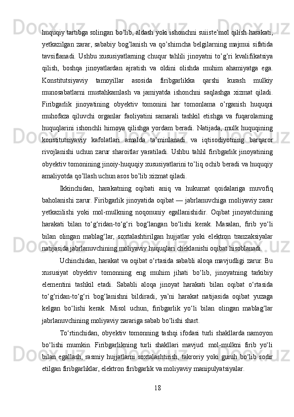 huquqiy tartibga solingan bo’lib, aldash yoki ishonchni suiiste’mol qilish harakati,
yetkazilgan  zarar,  sababiy  bog’lanish  va qo’shimcha  belgilarning majmui   sifatida
tavsiflanadi.   Ushbu   xususiyatlarning   chuqur   tahlili   jinoyatni   to’g’ri   kvalifikatsiya
qilish,   boshqa   jinoyatlardan   ajratish   va   oldini   olishda   muhim   ahamiyatga   ega.
Konstitutsiyaviy   tamoyillar   asosida   firibgarlikka   qarshi   kurash   mulkiy
munosabatlarni   mustahkamlash   va   jamiyatda   ishonchni   saqlashga   xizmat   qiladi.
Firibgarlik   jinoyatining   obyektiv   tomonini   har   tomonlama   o’rganish   huquqni
muhofaza   qiluvchi   organlar   faoliyatini   samarali   tashkil   etishga   va   fuqarolarning
huquqlarini   ishonchli   himoya  qilishga   yordam   beradi.   Natijada,  mulk   huquqining
konstitutsiyaviy   kafolatlari   amalda   ta’minlanadi   va   iqtisodiyotning   barqaror
rivojlanishi   uchun   zarur   sharoitlar   yaratiladi.   Ushbu   tahlil   firibgarlik   jinoyatining
obyektiv tomonining jinoiy-huquqiy xususiyatlarini to’liq ochib beradi va huquqiy
amaliyotda qo’llash uchun asos bo’lib xizmat qiladi.
Ikkinchidan,   harakatning   oqibati   aniq   va   hukumat   qoidalariga   muvofiq
baholanishi zarur. Firibgarlik jinoyatida oqibat — jabrlanuvchiga moliyaviy zarar
yetkazilishi   yoki   mol-mulkning   noqonuniy   egallanishidir.   Oqibat   jinoyatchining
harakati   bilan   to‘g‘ridan-to‘g‘ri   bog‘langan   bo‘lishi   kerak.   Masalan,   firib   yo‘li
bilan   olingan   mablag‘lar,   soxtalashtirilgan   hujjatlar   yoki   elektron   tranzaksiyalar
natijasida jabrlanuvchining moliyaviy huquqlari cheklanishi oqibat hisoblanadi.
Uchinchidan, harakat va oqibat o‘rtasida sababli aloqa mavjudligi zarur. Bu
xususiyat   obyektiv   tomonning   eng   muhim   jihati   bo‘lib,   jinoyatning   tarkibiy
elementini   tashkil   etadi.   Sababli   aloqa   jinoyat   harakati   bilan   oqibat   o‘rtasida
to‘g‘ridan-to‘g‘ri   bog‘lanishni   bildiradi,   ya’ni   harakat   natijasida   oqibat   yuzaga
kelgan   bo‘lishi   kerak.   Misol   uchun,   firibgarlik   yo‘li   bilan   olingan   mablag‘lar
jabrlanuvchining moliyaviy zarariga sabab bo‘lishi shart.
To‘rtinchidan,   obyektiv   tomonning   tashqi   ifodasi   turli   shakllarda   namoyon
bo‘lishi   mumkin.   Firibgarlikning   turli   shakllari   mavjud:   mol-mulkni   firib   yo‘li
bilan   egallash,   rasmiy   hujjatlarni   soxtalashtirish,   takroriy   yoki   guruh   bo‘lib   sodir
etilgan firibgarliklar, elektron firibgarlik va moliyaviy manipulyatsiyalar. 
18 