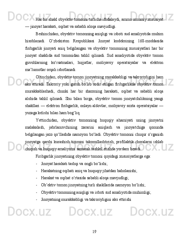 Har bir shakl obyektiv tomonni turlicha ifodalaydi, ammo umumiy xususiyat
— jinoyat harakati, oqibat va sababli aloqa mavjudligi.
Beshinchidan, obyektiv tomonning aniqligi va isboti sud amaliyotida muhim
hisoblanadi.   O‘zbekiston   Respublikasi   Jinoyat   kodeksining   168-moddasida
firibgarlik   jinoyati   aniq   belgilangan   va   obyektiv   tomonning   xususiyatlari   har   bir
jinoyat   shaklida   sud   tomonidan   tahlil   qilinadi.   Sud   amaliyotida   obyektiv   tomon
guvohlarning   ko‘rsatmalari,   hujjatlar,   moliyaviy   operatsiyalar   va   elektron
ma’lumotlar orqali isbotlanadi.
Oltinchidan, obyektiv tomon jinoyatning murakkabligi va takroriyligini ham
aks ettiradi. Takroriy yoki guruh bo‘lib sodir etilgan firibgarlikda obyektiv tomon
murakkablashadi,   chunki   har   bir   shaxsning   harakati,   oqibat   va   sababli   aloqa
alohida   tahlil   qilinadi.   Shu   bilan   birga,   obyektiv   tomon   jinoyatchilikning   yangi
shakllari — elektron firibgarlik, onlayn aldovlar, moliyaviy soxta operatsiyalar —
yuzaga kelishi bilan ham bog‘liq.
Yettinchidan,   obyektiv   tomonning   huquqiy   ahamiyati   uning   jinoyatni
malakalash,   jabrlanuvchining   zararini   aniqlash   va   jinoyatchiga   qonunda
belgilangan jazo qo‘llashda namoyon bo‘ladi. Obyektiv tomonni chuqur o‘rganish
jinoyatga   qarshi   kurashish   tizimini   takomillashtirish,   profilaktik   choralarni   ishlab
chiqish va huquqiy amaliyotni samarali tashkil etishda yordam beradi.
Firibgarlik jinoyatining obyektiv tomoni quyidagi xususiyatlarga ega:
- Jinoyat harakati tashqi va ongli bo‘lishi;
- Harakatning oqibati aniq va huquqiy jihatdan baholanishi;
- Harakat va oqibat o‘rtasida sababli aloqa mavjudligi;
- Ob’ektiv tomon jinoyatning turli shakllarida namoyon bo‘lishi;
- Obyektiv tomonning aniqligi va isboti sud amaliyotida muhimligi;
- Jinoyatning murakkabligi va takroriyligini aks ettirishi
19 