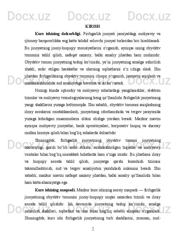 KIRISH
Kurs   ishining   dolzarbligi.   Firibgarlik   jinoyati   jamiyatdagi   moliyaviy   va
ijtimoiy barqarorlikka eng katta tahdid soluvchi jinoyat turlaridan biri hisoblanadi.
Bu   jinoyatning   jinoiy-huquqiy   xususiyatlarini   o‘rganish,   ayniqsa   uning   obyektiv
tomonini   tahlil   qilish,   nafaqat   nazariy,   balki   amaliy   jihatdan   ham   muhimdir.
Obyektiv tomon jinoyatning tashqi  ko‘rinishi, ya’ni  jinoyatning amalga oshirilish
shakli,   sodir   etilgan   harakatlar   va   ularning   oqibatlarini   o‘z   ichiga   oladi.   Shu
jihatdan firibgarlikning obyektiv tomonini chuqur o‘rganish, jinoyatni aniqlash va
malakalashtirishda sud amaliyotiga bevosita ta’sir ko‘rsatadi.
Hozirgi   kunda   iqtisodiy   va   moliyaviy   sohalardagi   yangilanishlar,   elektron
tizimlar va moliyaviy texnologiyalarning keng qo‘llanilishi firibgarlik jinoyatining
yangi shakllarini yuzaga keltirmoqda. Shu sababli, obyektiv tomonni aniqlashning
ilmiy   asoslarini   mustahkamlash,   jinoyatning   isbotlanishida   va   tergov   jarayonida
yuzaga   keladigan   muammolarni   oldini   olishga   yordam   beradi.   Mazkur   mavzu
ayniqsa   moliyaviy   jinoyatlar,   bank   operatsiyalari,   korporativ   huquq   va   shaxsiy
mulkni himoya qilish bilan bog‘liq sohalarda dolzarbdir.
Shuningdek,   firibgarlik   jinoyatining   obyektiv   tomoni   jinoyatning
takroriyligi,   guruh   bo‘lib   sodir   etilishi,   soxtalashtirilgan   hujjatlar   va   moliyaviy
vositalar bilan bog‘liq murakkab holatlarda ham o‘ziga xosdir. Bu jihatlarni ilmiy
va   huquqiy   asosda   tahlil   qilish,   jinoyatga   qarshi   kurashish   tizimini
takomillashtirish,   sud   va   tergov   amaliyotini   yaxshilash   imkonini   beradi.   Shu
sababli,   mazkur   mavzu   nafaqat   nazariy   jihatdan,   balki   amaliy   qo‘llanilishi   bilan
ham katta ahamiyatga ega.
Kurs ishining maqsadi.  Mazkur kurs ishining asosiy maqsadi — firibgarlik
jinoyatining   obyektiv   tomonini   jinoiy-huquqiy   nuqtai   nazardan   tizimli   va   ilmiy
asosda   tahlil   qilishdir.   Ish   davomida   jinoyatning   tashqi   ko‘rinishi,   amalga
oshirilish   shakllari,   oqibatlari   va   ular   bilan   bog‘liq   sababli   aloqalar   o‘rganiladi.
Shuningdek,   kurs   ishi   firibgarlik   jinoyatining   turli   shakllarini,   xususan,   mol-
2 