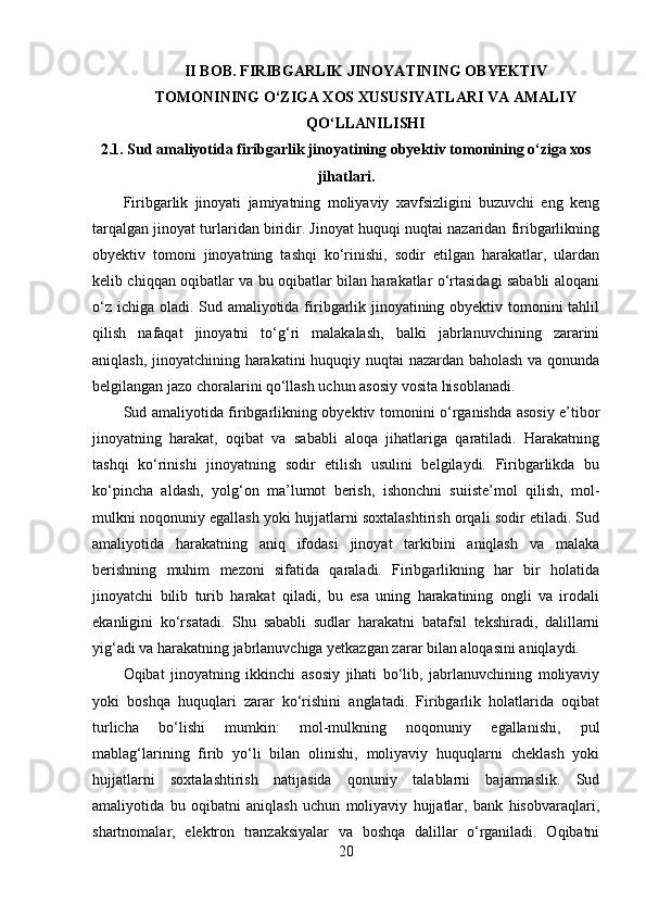 II BOB. FIRIBGARLIK JINOYATINING OBYEKTIV
TOMONINING O‘ZIGA XOS XUSUSIYATLARI VA AMALIY
QO‘LLANILISHI
2.1. Sud amaliyotida firibgarlik jinoyatining obyektiv tomonining o‘ziga xos
jihatlari.
Firibgarlik   jinoyati   jamiyatning   moliyaviy   xavfsizligini   buzuvchi   eng   keng
tarqalgan jinoyat turlaridan biridir. Jinoyat huquqi nuqtai nazaridan firibgarlikning
obyektiv   tomoni   jinoyatning   tashqi   ko‘rinishi,   sodir   etilgan   harakatlar,   ulardan
kelib chiqqan oqibatlar va bu oqibatlar bilan harakatlar o‘rtasidagi sababli aloqani
o‘z ichiga oladi. Sud amaliyotida firibgarlik jinoyatining obyektiv tomonini tahlil
qilish   nafaqat   jinoyatni   to‘g‘ri   malakalash,   balki   jabrlanuvchining   zararini
aniqlash, jinoyatchining harakatini huquqiy nuqtai nazardan baholash va qonunda
belgilangan jazo choralarini qo‘llash uchun asosiy vosita hisoblanadi.
Sud amaliyotida firibgarlikning obyektiv tomonini o‘rganishda asosiy e’tibor
jinoyatning   harakat,   oqibat   va   sababli   aloqa   jihatlariga   qaratiladi.   Harakatning
tashqi   ko‘rinishi   jinoyatning   sodir   etilish   usulini   belgilaydi.   Firibgarlikda   bu
ko‘pincha   aldash,   yolg‘on   ma’lumot   berish,   ishonchni   suiiste’mol   qilish,   mol-
mulkni noqonuniy egallash yoki hujjatlarni soxtalashtirish orqali sodir etiladi. Sud
amaliyotida   harakatning   aniq   ifodasi   jinoyat   tarkibini   aniqlash   va   malaka
berishning   muhim   mezoni   sifatida   qaraladi.   Firibgarlikning   har   bir   holatida
jinoyatchi   bilib   turib   harakat   qiladi,   bu   esa   uning   harakatining   ongli   va   irodali
ekanligini   ko‘rsatadi.   Shu   sababli   sudlar   harakatni   batafsil   tekshiradi,   dalillarni
yig‘adi va harakatning jabrlanuvchiga yetkazgan zarar bilan aloqasini aniqlaydi.
Oqibat   jinoyatning   ikkinchi   asosiy   jihati   bo‘lib,   jabrlanuvchining   moliyaviy
yoki   boshqa   huquqlari   zarar   ko‘rishini   anglatadi.   Firibgarlik   holatlarida   oqibat
turlicha   bo‘lishi   mumkin:   mol-mulkning   noqonuniy   egallanishi,   pul
mablag‘larining   firib   yo‘li   bilan   olinishi,   moliyaviy   huquqlarni   cheklash   yoki
hujjatlarni   soxtalashtirish   natijasida   qonuniy   talablarni   bajarmaslik.   Sud
amaliyotida   bu   oqibatni   aniqlash   uchun   moliyaviy   hujjatlar,   bank   hisobvaraqlari,
shartnomalar,   elektron   tranzaksiyalar   va   boshqa   dalillar   o‘rganiladi.   Oqibatni
20 