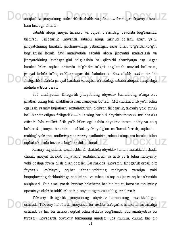 aniqlashda   jinoyatning   sodir   etilish   shakli   va   jabrlanuvchining   moliyaviy   ahvoli
ham hisobga olinadi.
Sababli   aloqa   jinoyat   harakati   va   oqibat   o‘rtasidagi   bevosita   bog‘lanishni
bildiradi.   Firibgarlik   jinoyatida   sababli   aloqa   mavjud   bo‘lishi   shart,   ya’ni
jinoyatchining   harakati   jabrlanuvchiga   yetkazilgan   zarar   bilan   to‘g‘ridan-to‘g‘ri
bog‘lanishi   kerak.   Sud   amaliyotida   sababli   aloqa   jinoyatni   malakalash   va
jinoyatchining   javobgarligini   belgilashda   hal   qiluvchi   ahamiyatga   ega.   Agar
harakat   bilan   oqibat   o‘rtasida   to‘g‘ridan-to‘g‘ri   bog‘lanish   mavjud   bo‘lmasa,
jinoyat   tarkibi   to‘liq   shakllanmagan   deb   baholanadi.   Shu   sababli,   sudlar   har   bir
firibgarlik holatida jinoyat harakati va oqibat o‘rtasidagi sababli aloqani aniqlashga
alohida e’tibor beradi.
Sud   amaliyotida   firibgarlik   jinoyatining   obyektiv   tomonining   o‘ziga   xos
jihatlari uning turli shakllarida ham namoyon bo‘ladi. Mol-mulkni firib yo‘li bilan
egallash, rasmiy hujjatlarni soxtalashtirish, elektron firibgarlik, takroriy yoki guruh
bo‘lib sodir etilgan firibgarlik — bularning har biri obyektiv tomonni turlicha aks
ettiradi.   Mol-mulkni   firib   yo‘li   bilan   egallashda   obyektiv   tomon   oddiy   va   aniq
ko‘rinadi:   jinoyat   harakati   —   aldash   yoki   yolg‘on   ma’lumot   berish,   oqibat   —
mablag‘ yoki mol-mulkning noqonuniy egallanishi, sababli aloqa esa harakat bilan
oqibat o‘rtasida bevosita bog‘lanishdan iborat.
Rasmiy hujjatlarni soxtalashtirish shaklida obyektiv tomon murakkablashadi,
chunki   jinoyat   harakati   hujjatlarni   soxtalashtirish   va   firib   yo‘li   bilan   moliyaviy
yoki boshqa foyda olish bilan bog‘liq. Bu shaklda jinoyatchi firibgarlik orqali o‘z
foydasini   ko‘zlaydi,   oqibat   jabrlanuvchining   moliyaviy   zarariga   yoki
huquqlarining cheklanishiga olib keladi, va sababli aloqa hujjat va oqibat o‘rtasida
aniqlanadi.   Sud   amaliyotida   bunday   holatlarda   har   bir   hujjat,   imzo   va   moliyaviy
operatsiya alohida tahlil qilinadi, jinoyatning murakkabligi aniqlanadi.
Takroriy   firibgarlik   jinoyatining   obyektiv   tomonining   murakkabligini
oshiradi. Takroriy holatlarda jinoyatchi bir nechta firibgarlik harakatlarini amalga
oshiradi   va   har   bir   harakat   oqibat   bilan   alohida   bog‘lanadi.   Sud   amaliyotida   bu
turdagi   jinoyatlarda   obyektiv   tomonning   aniqligi   juda   muhim,   chunki   har   bir
21 