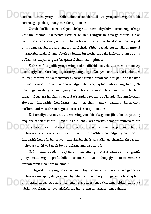 harakat   uchun   jinoyat   tarkibi   alohida   tekshiriladi   va   jinoyatchining   har   bir
harakatiga qarshi qonuniy choralar qo‘llanadi.
Guruh   bo‘lib   sodir   etilgan   firibgarlik   ham   obyektiv   tomonning   o‘ziga
xosligini oshiradi. Bir nechta shaxslar kelishib firibgarlikni amalga oshirsa, sudlar
har   bir   shaxs   harakati,   uning   oqibatga   hissa   qo‘shishi   va   harakatlar   bilan   oqibat
o‘rtasidagi sababli aloqani aniqlashga alohida e’tibor beradi. Bu holatlarda jinoyat
murakkablashadi, chunki obyektiv tomon bir necha subyekt faoliyati bilan bog‘liq
bo‘ladi va jinoyatning har bir qismi alohida tahlil qilinadi.
Elektron   firibgarlik   jinoyatining   sodir   etilishida   obyektiv   tomon   zamonaviy
texnologiyalar   bilan   bog‘liq   xususiyatlarga   ega.   Onlayn   bank   tizimlari,   elektron
to‘lov platformalari va moliyaviy axborot tizimlari orqali sodir etilgan firibgarlikda
jinoyat   harakati   virtual   muhitda   amalga   oshiriladi,   oqibat   mablag‘ning   firib   yo‘li
bilan   egallanishi   yoki   moliyaviy   huquqlar   cheklanishi   bilan   namoyon   bo‘ladi,
sababli aloqa esa harakat va oqibat o‘rtasida bevosita bog‘lanadi. Sud amaliyotida
elektron   firibgarlik   holatlarini   tahlil   qilishda   texnik   dalillar,   tranzaksiya
ma’lumotlari va elektron hujjatlar asos sifatida qo‘llaniladi.
Sud amaliyotida obyektiv tomonning yana bir o‘ziga xos jihati bu jinoyatning
huquqiy baholanishidir. Jinoyatning turli shakllari obyektiv tomonni turlicha talqin
qilishni   talab   qiladi.   Masalan,   firibgarlikning   oddiy   shaklida   jabrlanuvchining
moliyaviy   zararini   aniqlash   oson   bo‘lsa,   guruh   bo‘lib   sodir   etilgan   yoki   elektron
firibgarlik   holatida   bu   jarayon   murakkablashadi   va   sudlar   qo‘shimcha   ekspertiza,
moliyaviy tahlil va texnik tekshiruvlarni amalga oshiradi.
Sud   amaliyotida   obyektiv   tomonning   xususiyatlarini   o‘rganish
jinoyatchilikning   profilaktik   choralari   va   huquqiy   mexanizmlarni
mustahkamlashda ham muhimdir. 
Firibgarlikning   yangi   shakllari   —   onlayn   aldovlar,   korporativ   firibgarlik   va
moliyaviy manipulyatsiyalar — obyektiv tomonni chuqur o‘rganishni talab qiladi.
Shu   bilan   birga,   obyektiv   tomonning   aniqligi   jinoyatchilikni   oldini   olish   va
jabrlanuvchilarni himoya qilishda sud tizimining samaradorligini oshiradi.
22 