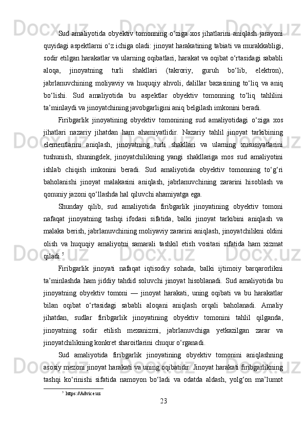 Sud  amaliyotida   obyektiv  tomonning  o‘ziga   xos   jihatlarini   aniqlash   jarayoni
quyidagi aspektlarni o‘z ichiga oladi: jinoyat harakatining tabiati va murakkabligi,
sodir etilgan harakatlar va ularning oqibatlari, harakat va oqibat o‘rtasidagi sababli
aloqa,   jinoyatning   turli   shakllari   (takroriy,   guruh   bo‘lib,   elektron),
jabrlanuvchining   moliyaviy   va   huquqiy   ahvoli,   dalillar   bazasining   to‘liq   va   aniq
bo‘lishi.   Sud   amaliyotida   bu   aspektlar   obyektiv   tomonning   to‘liq   tahlilini
ta’minlaydi va jinoyatchining javobgarligini aniq belgilash imkonini beradi.
Firibgarlik   jinoyatining   obyektiv   tomonining   sud   amaliyotidagi   o‘ziga   xos
jihatlari   nazariy   jihatdan   ham   ahamiyatlidir.   Nazariy   tahlil   jinoyat   tarkibining
elementlarini   aniqlash,   jinoyatning   turli   shakllari   va   ularning   xususiyatlarini
tushunish,   shuningdek,   jinoyatchilikning   yangi   shakllariga   mos   sud   amaliyotini
ishlab   chiqish   imkonini   beradi.   Sud   amaliyotida   obyektiv   tomonning   to‘g‘ri
baholanishi   jinoyat   malakasini   aniqlash,   jabrlanuvchining   zararini   hisoblash   va
qonuniy jazoni qo‘llashda hal qiluvchi ahamiyatga ega.
Shunday   qilib,   sud   amaliyotida   firibgarlik   jinoyatining   obyektiv   tomoni
nafaqat   jinoyatning   tashqi   ifodasi   sifatida,   balki   jinoyat   tarkibini   aniqlash   va
malaka berish, jabrlanuvchining moliyaviy zararini aniqlash, jinoyatchilikni oldini
olish   va   huquqiy   amaliyotni   samarali   tashkil   etish   vositasi   sifatida   ham   xizmat
qiladi. 5
Firibgarlik   jinoyati   nafaqat   iqtisodiy   sohada,   balki   ijtimoiy   barqarorlikni
ta’minlashda   ham   jiddiy   tahdid   soluvchi   jinoyat   hisoblanadi.   Sud   amaliyotida   bu
jinoyatning   obyektiv   tomoni   —   jinoyat   harakati,   uning   oqibati   va   bu   harakatlar
bilan   oqibat   o‘rtasidagi   sababli   aloqani   aniqlash   orqali   baholanadi.   Amaliy
jihatdan,   sudlar   firibgarlik   jinoyatining   obyektiv   tomonini   tahlil   qilganda,
jinoyatning   sodir   etilish   mexanizmi,   jabrlanuvchiga   yetkazilgan   zarar   va
jinoyatchilikning konkret sharoitlarini chuqur o‘rganadi.
Sud   amaliyotida   firibgarlik   jinoyatining   obyektiv   tomonini   aniqlashning
asosiy mezoni jinoyat harakati va uning oqibatidir. Jinoyat harakati firibgarlikning
tashqi   ko‘rinishi   sifatida   namoyon   bo‘ladi   va   odatda   aldash,   yolg‘on   ma’lumot
5
  https://Advice.uz
23 