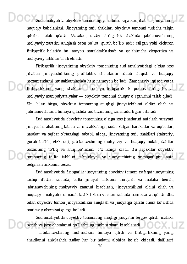 Sud amaliyotida obyektiv tomonning yana bir o‘ziga xos jihati — jinoyatning
huquqiy   baholanishi.   Jinoyatning   turli   shakllari   obyektiv   tomonni   turlicha   talqin
qilishni   talab   qiladi.   Masalan,   oddiy   firibgarlik   shaklida   jabrlanuvchining
moliyaviy   zararini   aniqlash   oson   bo‘lsa,   guruh   bo‘lib   sodir   etilgan   yoki   elektron
firibgarlik   holatida   bu   jarayon   murakkablashadi   va   qo‘shimcha   ekspertiza   va
moliyaviy tahlillar talab etiladi.
Firibgarlik   jinoyatining   obyektiv   tomonining   sud   amaliyotidagi   o‘ziga   xos
jihatlari   jinoyatchilikning   profilaktik   choralarini   ishlab   chiqish   va   huquqiy
mexanizmlarni mustahkamlashda ham namoyon bo‘ladi. Zamonaviy iqtisodiyotda
firibgarlikning   yangi   shakllari   —   onlayn   firibgarlik,   korporativ   firibgarlik   va
moliyaviy manipulyatsiyalar — obyektiv tomonni chuqur o‘rganishni talab qiladi.
Shu   bilan   birga,   obyektiv   tomonning   aniqligi   jinoyatchilikni   oldini   olish   va
jabrlanuvchilarni himoya qilishda sud tizimining samaradorligini oshiradi.
Sud  amaliyotida   obyektiv  tomonning  o‘ziga   xos   jihatlarini   aniqlash   jarayoni
jinoyat harakatining tabiati va murakkabligi, sodir etilgan harakatlar va oqibatlar,
harakat   va   oqibat   o‘rtasidagi   sababli   aloqa,   jinoyatning   turli   shakllari   (takroriy,
guruh   bo‘lib,   elektron),   jabrlanuvchining   moliyaviy   va   huquqiy   holati,   dalillar
bazasining   to‘liq   va   aniq   bo‘lishini   o‘z   ichiga   oladi.   Bu   aspektlar   obyektiv
tomonning   to‘liq   tahlilini   ta’minlaydi   va   jinoyatchining   javobgarligini   aniq
belgilash imkonini beradi.
Sud amaliyotida firibgarlik jinoyatining obyektiv tomoni nafaqat jinoyatning
tashqi   ifodasi   sifatida,   balki   jinoyat   tarkibini   aniqlash   va   malaka   berish,
jabrlanuvchining   moliyaviy   zararini   hisoblash,   jinoyatchilikni   oldini   olish   va
huquqiy amaliyotni samarali tashkil etish vositasi  sifatida ham xizmat qiladi. Shu
bilan obyektiv tomon jinoyatchilikni aniqlash va jinoyatga qarshi chora ko‘rishda
markaziy ahamiyatga ega bo‘ladi.
Sud amaliyotida obyektiv tomonning aniqligi  jinoyatni  tergov qilish, malaka
berish va jazo choralarini qo‘llashning muhim sharti hisoblanadi.
  Jabrlanuvchining   mol-mulkini   himoya   qilish   va   firibgarlikning   yangi
shakllarini   aniqlashda   sudlar   har   bir   holatni   alohida   ko‘rib   chiqadi,   dalillarni
26 