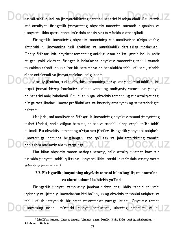 tizimli tahlil qiladi va jinoyatchilikning barcha jihatlarini hisobga oladi. Shu tarzda
sud   amaliyoti   firibgarlik   jinoyatining   obyektiv   tomonini   samarali   o‘rganish   va
jinoyatchilikka qarshi chora ko‘rishda asosiy vosita sifatida xizmat qiladi.
Firibgarlik   jinoyatining   obyektiv   tomonining   sud   amaliyotida   o‘ziga   xosligi
shundaki,   u   jinoyatning   turli   shakllari   va   murakkablik   darajasiga   moslashadi.
Oddiy   firibgarlikda   obyektiv   tomonning   aniqligi   oson   bo‘lsa,   guruh   bo‘lib   sodir
etilgan   yoki   elektron   firibgarlik   holatlarida   obyektiv   tomonning   tahlili   yanada
murakkablashadi,   chunki   har   bir   harakat   va   oqibat   alohida   tahlil   qilinadi,   sababli
aloqa aniqlanadi va jinoyat malakasi belgilanadi.
Amaliy jihatdan, sudlar obyektiv tomonning o‘ziga xos jihatlarini tahlil qilish
orqali   jinoyatchining   harakatini,   jabrlanuvchining   moliyaviy   zararini   va   jinoyat
oqibatlarini aniq baholaydi. Shu bilan birga, obyektiv tomonning sud amaliyotidagi
o‘ziga xos jihatlari jinoyat profilaktikasi va huquqiy amaliyotning samaradorligini
oshiradi.
Natijada, sud amaliyotida firibgarlik jinoyatining obyektiv tomoni jinoyatning
tashqi   ifodasi,   sodir   etilgan   harakat,   oqibat   va   sababli   aloqa   orqali   to‘liq   tahlil
qilinadi. Bu obyektiv tomonning o‘ziga xos jihatlari firibgarlik jinoyatini aniqlash,
jinoyatchiga   qonunda   belgilangan   jazo   qo‘llash   va   jabrlanuvchining   zararini
qoplashda markaziy ahamiyatga ega. 
Shu   bilan   obyektiv   tomon   nafaqat   nazariy,   balki   amaliy   jihatdan   ham   sud
tizimida  jinoyatni   tahlil  qilish   va  jinoyatchilikka  qarshi   kurashishda   asosiy   vosita
sifatida xizmat qiladi. 6
2.2. Firibgarlik jinoyatining obyektiv tomoni bilan bog‘liq muammolar
va ularni takomillashtirish yo‘llari.
Firibgarlik   jinoyati   zamonaviy   jamiyat   uchun   eng   jiddiy   tahdid   soluvchi
iqtisodiy va ijtimoiy jinoyatlardan biri bo‘lib, uning obyektiv tomonini aniqlash va
tahlil   qilish   jarayonida   bir   qator   muammolar   yuzaga   keladi.   Obyektiv   tomon
jinoyatning   tashqi   ko‘rinishi,   jinoyat   harakatlari,   ularning   oqibatlari   va   bu
6
  Mualliflar  jamoasi.  Jinoyat  huquqi.  Umumiy  qism.  Darslik.  Ichki  ishlar  vazirligi Akademiyasi.  –  
T.:  2012.  –  B. 411.
27 
