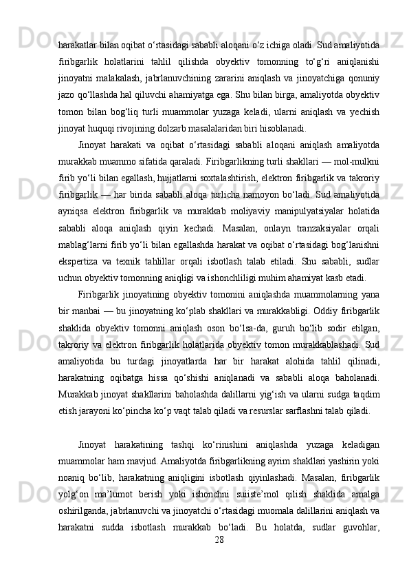 harakatlar bilan oqibat o‘rtasidagi sababli aloqani o‘z ichiga oladi. Sud amaliyotida
firibgarlik   holatlarini   tahlil   qilishda   obyektiv   tomonning   to‘g‘ri   aniqlanishi
jinoyatni   malakalash,   jabrlanuvchining   zararini   aniqlash   va   jinoyatchiga   qonuniy
jazo qo‘llashda hal qiluvchi ahamiyatga ega. Shu bilan birga, amaliyotda obyektiv
tomon   bilan   bog‘liq   turli   muammolar   yuzaga   keladi,   ularni   aniqlash   va   yechish
jinoyat huquqi rivojining dolzarb masalalaridan biri hisoblanadi.
Jinoyat   harakati   va   oqibat   o‘rtasidagi   sababli   aloqani   aniqlash   amaliyotda
murakkab muammo sifatida qaraladi. Firibgarlikning turli shakllari — mol-mulkni
firib yo‘li bilan egallash, hujjatlarni soxtalashtirish, elektron firibgarlik va takroriy
firibgarlik   —  har   birida   sababli   aloqa   turlicha   namoyon  bo‘ladi.  Sud   amaliyotida
ayniqsa   elektron   firibgarlik   va   murakkab   moliyaviy   manipulyatsiyalar   holatida
sababli   aloqa   aniqlash   qiyin   kechadi.   Masalan,   onlayn   tranzaksiyalar   orqali
mablag‘larni firib yo‘li bilan egallashda harakat va oqibat o‘rtasidagi bog‘lanishni
ekspertiza   va   texnik   tahlillar   orqali   isbotlash   talab   etiladi.   Shu   sababli,   sudlar
uchun obyektiv tomonning aniqligi va ishonchliligi muhim ahamiyat kasb etadi.
Firibgarlik   jinoyatining   obyektiv   tomonini   aniqlashda   muammolarning   yana
bir manbai — bu jinoyatning ko‘plab shakllari va murakkabligi. Oddiy firibgarlik
shaklida   obyektiv   tomonni   aniqlash   oson   bo‘lsa-da,   guruh   bo‘lib   sodir   etilgan,
takroriy   va   elektron   firibgarlik   holatlarida   obyektiv   tomon   murakkablashadi.   Sud
amaliyotida   bu   turdagi   jinoyatlarda   har   bir   harakat   alohida   tahlil   qilinadi,
harakatning   oqibatga   hissa   qo‘shishi   aniqlanadi   va   sababli   aloqa   baholanadi.
Murakkab jinoyat shakllarini baholashda dalillarni yig‘ish va ularni sudga taqdim
etish jarayoni ko‘pincha ko‘p vaqt talab qiladi va resurslar sarflashni talab qiladi.
Jinoyat   harakatining   tashqi   ko‘rinishini   aniqlashda   yuzaga   keladigan
muammolar ham mavjud. Amaliyotda firibgarlikning ayrim shakllari yashirin yoki
noaniq   bo‘lib,   harakatning   aniqligini   isbotlash   qiyinlashadi.   Masalan,   firibgarlik
yolg‘on   ma’lumot   berish   yoki   ishonchni   suiiste’mol   qilish   shaklida   amalga
oshirilganda, jabrlanuvchi va jinoyatchi o‘rtasidagi muomala dalillarini aniqlash va
harakatni   sudda   isbotlash   murakkab   bo‘ladi.   Bu   holatda,   sudlar   guvohlar,
28 