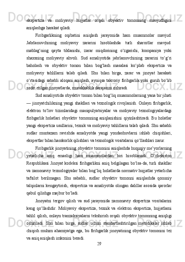 ekspertiza   va   moliyaviy   hujjatlar   orqali   obyektiv   tomonning   mavjudligini
aniqlashga harakat qiladi.
Firibgarlikning   oqibatini   aniqlash   jarayonida   ham   muammolar   mavjud.
Jabrlanuvchining   moliyaviy   zararini   hisoblashda   turli   sharoitlar   mavjud:
mablag‘ning   qayta   tiklanishi,   zarar   miqdorining   o‘zgarishi,   kompaniya   yoki
shaxsning   moliyaviy   ahvoli.   Sud   amaliyotida   jabrlanuvchining   zararini   to‘g‘ri
baholash   va   obyektiv   tomon   bilan   bog‘lash   masalasi   ko‘plab   ekspertiza   va
moliyaviy   tahlillarni   talab   qiladi.   Shu   bilan   birga,   zarar   va   jinoyat   harakati
o‘rtasidagi sababli aloqani aniqlash, ayniqsa takroriy firibgarlik yoki guruh bo‘lib
sodir etilgan jinoyatlarda, murakkablik darajasini oshiradi.
Sud amaliyotida obyektiv tomon bilan bog‘liq muammolarning yana bir jihati
—  jinoyatchilikning   yangi   shakllari   va  texnologik   rivojlanish.   Onlayn   firibgarlik,
elektron   to‘lov   tizimlaridagi   manipulyatsiyalar   va   moliyaviy   texnologiyalardagi
firibgarlik   holatlari   obyektiv   tomonning   aniqlanishini   qiyinlashtiradi.   Bu   holatlar
yangi ekspertiza usullarini, texnik va moliyaviy tahlillarni talab qiladi. Shu sababli
sudlar   muntazam   ravishda   amaliyotda   yangi   yondashuvlarni   ishlab   chiqishlari,
ekspertlar bilan hamkorlik qilishlari va texnologik vositalarni qo‘llashlari zarur.
Firibgarlik jinoyatining obyektiv tomonini aniqlashda huquqiy me’yorlarning
yetarlicha   aniq   emasligi   ham   muammolardan   biri   hisoblanadi.   O‘zbekiston
Respublikasi  Jinoyat kodeksi firibgarlikni aniq belgilagan bo‘lsa-da, turli shakllar
va zamonaviy texnologiyalar bilan bog‘liq holatlarda normativ hujjatlar yetarlicha
tafsilot   berilmagan.   Shu   sababli,   sudlar   obyektiv   tomonni   aniqlashda   qonuniy
talqinlarni kengaytirish, ekspertiza va amaliyotda olingan dalillar asosida  qarorlar
qabul qilishga majbur bo‘ladi.
Jinoyatni   tergov   qilish   va   sud   jarayonida   zamonaviy   ekspertiza   vositalarini
keng   qo‘llashdir.   Moliyaviy   ekspertiza,   texnik   va   elektron   ekspertiza,   hujjatlarni
tahlil qilish, onlayn tranzaksiyalarni tekshirish orqali obyektiv tomonning aniqligi
oshiriladi.   Shu   bilan   birga,   sudlar   uchun   standartlashtirilgan   metodikalar   ishlab
chiqish   muhim   ahamiyatga   ega,   bu  firibgarlik  jinoyatining   obyektiv  tomonini   tez
va aniq aniqlash imkonini beradi.
29 