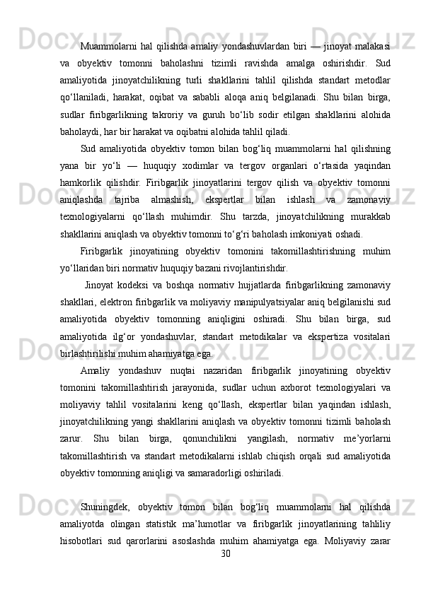 Muammolarni   hal   qilishda   amaliy   yondashuvlardan   biri   —   jinoyat   malakasi
va   obyektiv   tomonni   baholashni   tizimli   ravishda   amalga   oshirishdir.   Sud
amaliyotida   jinoyatchilikning   turli   shakllarini   tahlil   qilishda   standart   metodlar
qo‘llaniladi,   harakat,   oqibat   va   sababli   aloqa   aniq   belgilanadi.   Shu   bilan   birga,
sudlar   firibgarlikning   takroriy   va   guruh   bo‘lib   sodir   etilgan   shakllarini   alohida
baholaydi, har bir harakat va oqibatni alohida tahlil qiladi.
Sud   amaliyotida   obyektiv   tomon   bilan   bog‘liq   muammolarni   hal   qilishning
yana   bir   yo‘li   —   huquqiy   xodimlar   va   tergov   organlari   o‘rtasida   yaqindan
hamkorlik   qilishdir.   Firibgarlik   jinoyatlarini   tergov   qilish   va   obyektiv   tomonni
aniqlashda   tajriba   almashish,   ekspertlar   bilan   ishlash   va   zamonaviy
texnologiyalarni   qo‘llash   muhimdir.   Shu   tarzda,   jinoyatchilikning   murakkab
shakllarini aniqlash va obyektiv tomonni to‘g‘ri baholash imkoniyati oshadi.
Firibgarlik   jinoyatining   obyektiv   tomonini   takomillashtirishning   muhim
yo‘llaridan biri normativ huquqiy bazani rivojlantirishdir.
  Jinoyat   kodeksi   va   boshqa   normativ   hujjatlarda   firibgarlikning   zamonaviy
shakllari, elektron firibgarlik va moliyaviy manipulyatsiyalar aniq belgilanishi sud
amaliyotida   obyektiv   tomonning   aniqligini   oshiradi.   Shu   bilan   birga,   sud
amaliyotida   ilg‘or   yondashuvlar,   standart   metodikalar   va   ekspertiza   vositalari
birlashtirilishi muhim ahamiyatga ega.
Amaliy   yondashuv   nuqtai   nazaridan   firibgarlik   jinoyatining   obyektiv
tomonini   takomillashtirish   jarayonida,   sudlar   uchun   axborot   texnologiyalari   va
moliyaviy   tahlil   vositalarini   keng   qo‘llash,   ekspertlar   bilan   yaqindan   ishlash,
jinoyatchilikning yangi   shakllarini  aniqlash  va  obyektiv  tomonni   tizimli   baholash
zarur.   Shu   bilan   birga,   qonunchilikni   yangilash,   normativ   me’yorlarni
takomillashtirish   va   standart   metodikalarni   ishlab   chiqish   orqali   sud   amaliyotida
obyektiv tomonning aniqligi va samaradorligi oshiriladi.
Shuningdek,   obyektiv   tomon   bilan   bog‘liq   muammolarni   hal   qilishda
amaliyotda   olingan   statistik   ma’lumotlar   va   firibgarlik   jinoyatlarining   tahliliy
hisobotlari   sud   qarorlarini   asoslashda   muhim   ahamiyatga   ega.   Moliyaviy   zarar
30 