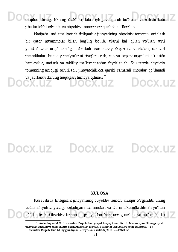 miqdori,   firibgarlikning   shakllari,   takroriyligi   va   guruh   bo‘lib   sodir   etilishi   kabi
jihatlar tahlil qilinadi va obyektiv tomonni aniqlashda qo‘llaniladi.
Natijada, sud amaliyotida firibgarlik jinoyatining obyektiv tomonini aniqlash
bir   qator   muammolar   bilan   bog‘liq   bo‘lib,   ularni   hal   qilish   yo‘llari   turli
yondashuvlar   orqali   amalga   oshiriladi:   zamonaviy   ekspertiza   vositalari,   standart
metodikalar,   huquqiy   me’yorlarni   rivojlantirish,   sud   va   tergov   organlari   o‘rtasida
hamkorlik,   statistik   va   tahliliy   ma’lumotlardan   foydalanish.   Shu   tarzda   obyektiv
tomonning   aniqligi   oshiriladi,   jinoyatchilikka   qarshi   samarali   choralar   qo‘llanadi
va jabrlanuvchining huquqlari himoya qilinadi. 7
XULOSA
Kurs ishida firibgarlik jinoyatining obyektiv tomoni chuqur o‘rganilib, uning
sud amaliyotida yuzaga keladigan muammolari va ularni takomillashtirish yo‘llari
tahlil   qilindi.  Obyektiv   tomon  —   jinoyat   harakati,   uning   oqibati   va   bu   harakatlar
7
  Rustambayev M.X. O zbekiston Respublikasi jinoyat huquqi kursi. Tom 3. Maxsus qism. Shaxsga qarshi ʻ
jinoyatlar.Tinchlik va xavfsizligiga qarshi jinoyatlar. Darslik. 2-nashr, to ldirilgan va qayta ishlangan – T.: 	
ʻ
O zbekiston Respublikasi Milliy gvardiyasi Harbiy-texnik instituti, 2018. – 412 bet.bet.	
ʻ
31 