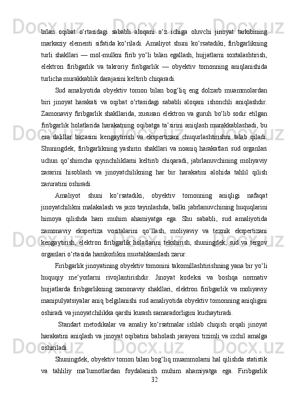 bilan   oqibat   o‘rtasidagi   sababli   aloqani   o‘z   ichiga   oluvchi   jinoyat   tarkibining
markaziy   elementi   sifatida   ko‘riladi.   Amaliyot   shuni   ko‘rsatadiki,   firibgarlikning
turli   shakllari   —   mol-mulkni   firib   yo‘li   bilan   egallash,   hujjatlarni   soxtalashtirish,
elektron   firibgarlik   va   takroriy   firibgarlik   —   obyektiv   tomonning   aniqlanishida
turlicha murakkablik darajasini keltirib chiqaradi.
Sud   amaliyotida   obyektiv   tomon   bilan   bog‘liq   eng   dolzarb   muammolardan
biri   jinoyat   harakati   va   oqibat   o‘rtasidagi   sababli   aloqani   ishonchli   aniqlashdir.
Zamonaviy   firibgarlik  shakllarida,   xususan   elektron   va  guruh   bo‘lib  sodir   etilgan
firibgarlik holatlarida harakatning oqibatga ta’sirini aniqlash murakkablashadi, bu
esa   dalillar   bazasini   kengaytirish   va   ekspertizani   chuqurlashtirishni   talab   qiladi.
Shuningdek,   firibgarlikning   yashirin   shakllari   va   noaniq   harakatlari   sud   organlari
uchun   qo‘shimcha   qiyinchiliklarni   keltirib   chiqaradi,   jabrlanuvchining   moliyaviy
zararini   hisoblash   va   jinoyatchilikning   har   bir   harakatini   alohida   tahlil   qilish
zaruratini oshiradi.
Amaliyot   shuni   ko‘rsatadiki,   obyektiv   tomonning   aniqligi   nafaqat
jinoyatchilikni malakalash va jazo tayinlashda, balki jabrlanuvchining huquqlarini
himoya   qilishda   ham   muhim   ahamiyatga   ega.   Shu   sababli,   sud   amaliyotida
zamonaviy   ekspertiza   vositalarini   qo‘llash,   moliyaviy   va   texnik   ekspertizani
kengaytirish,   elektron   firibgarlik   holatlarini   tekshirish,   shuningdek,   sud   va   tergov
organlari o‘rtasida hamkorlikni mustahkamlash zarur.
Firibgarlik jinoyatining obyektiv tomonini takomillashtirishning yana bir yo‘li
huquqiy   me’yorlarni   rivojlantirishdir.   Jinoyat   kodeksi   va   boshqa   normativ
hujjatlarda   firibgarlikning   zamonaviy   shakllari,   elektron   firibgarlik   va   moliyaviy
manipulyatsiyalar aniq belgilanishi sud amaliyotida obyektiv tomonning aniqligini
oshiradi va jinoyatchilikka qarshi kurash samaradorligini kuchaytiradi.
  Standart   metodikalar   va   amaliy   ko‘rsatmalar   ishlab   chiqish   orqali   jinoyat
harakatini aniqlash va jinoyat oqibatini baholash jarayoni tizimli va izchil amalga
oshiriladi.
Shuningdek, obyektiv tomon bilan bog‘liq muammolarni hal qilishda statistik
va   tahliliy   ma’lumotlardan   foydalanish   muhim   ahamiyatga   ega.   Firibgarlik
32 