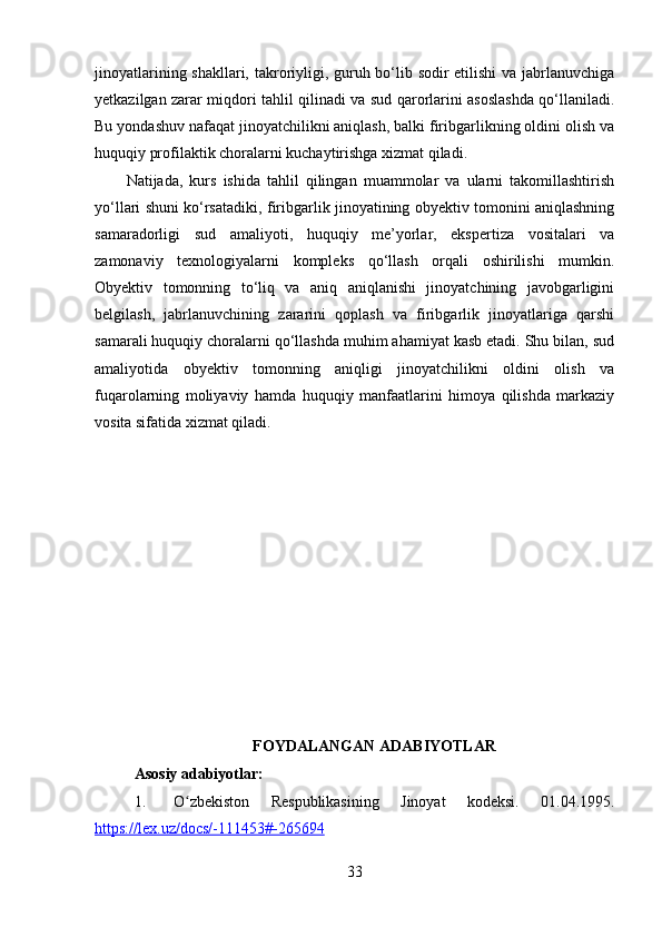 jinoyatlarining shakllari, takroriyligi, guruh bo‘lib sodir  etilishi  va jabrlanuvchiga
yetkazilgan zarar miqdori tahlil qilinadi va sud qarorlarini asoslashda qo‘llaniladi.
Bu yondashuv nafaqat jinoyatchilikni aniqlash, balki firibgarlikning oldini olish va
huquqiy profilaktik choralarni kuchaytirishga xizmat qiladi.
Natijada,   kurs   ishida   tahlil   qilingan   muammolar   va   ularni   takomillashtirish
yo‘llari shuni ko‘rsatadiki, firibgarlik jinoyatining obyektiv tomonini aniqlashning
samaradorligi   sud   amaliyoti,   huquqiy   me’yorlar,   ekspertiza   vositalari   va
zamonaviy   texnologiyalarni   kompleks   qo‘llash   orqali   oshirilishi   mumkin.
Obyektiv   tomonning   to‘liq   va   aniq   aniqlanishi   jinoyatchining   javobgarligini
belgilash,   jabrlanuvchining   zararini   qoplash   va   firibgarlik   jinoyatlariga   qarshi
samarali huquqiy choralarni qo‘llashda muhim ahamiyat kasb etadi. Shu bilan, sud
amaliyotida   obyektiv   tomonning   aniqligi   jinoyatchilikni   oldini   olish   va
fuqarolarning   moliyaviy   hamda   huquqiy   manfaatlarini   himoya   qilishda   markaziy
vosita sifatida xizmat qiladi.
FOYDALANGAN ADABIYOTLAR
Asosiy adabiyotlar:
1. O zbekiston   Respublikasining   Jinoyat   kodeksi.   01.04.1995.ʻ
https://lex.uz/docs/-111453#-265694  
33 