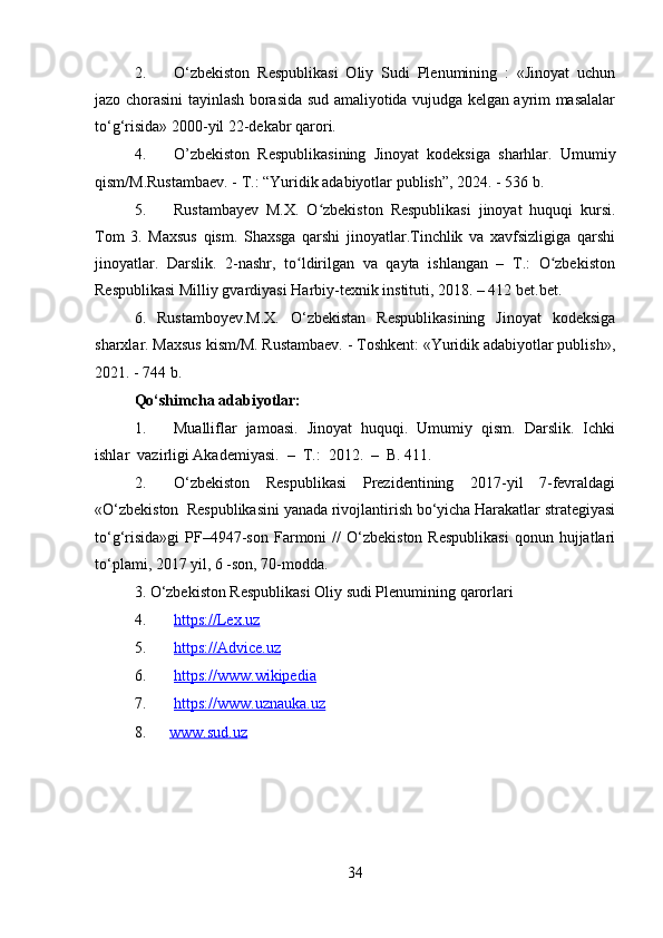 2. O‘zbekiston   Respublikasi   Oliy   Sudi   Plenumining   :   «Jinoyat   uchun
jazo chorasini tayinlash borasida sud amaliyotida vujudga kelgan ayrim masalalar
to‘g‘risida» 2000-yil 22-dekabr qarori.
4. O’zbekiston   Respublikasining   Jinoyat   kodeksiga   sharhlar.   Umumiy
qism/M.Rustambaev. - T.: “Yuridik adabiyotlar publish”, 2024. - 536 b.
5. Rustambayev   M.X.   O zbekiston   Respublikasi   jinoyat   huquqi   kursi.ʻ
Tom   3.   Maxsus   qism.   Shaxsga   qarshi   jinoyatlar.Tinchlik   va   xavfsizligiga   qarshi
jinoyatlar.   Darslik.   2-nashr,   to ldirilgan   va   qayta   ishlangan   –   T.:   O zbekiston	
ʻ ʻ
Respublikasi Milliy gvardiyasi Harbiy-texnik instituti, 2018. – 412 bet.bet.
6.   Rustamboyev.M.X.   O‘zbekistan   Respublikasining   Jinoyat   kodeksiga
sharxlar. Maxsus kism/M. Rustambaev. - Toshkent: «Yuridik adabiyotlar publish»,
2021. - 744 b.
Qo‘shimcha adabiyotlar:
1. Mualliflar  jamoasi.  Jinoyat  huquqi.  Umumiy  qism.  Darslik.  Ichki
ishlar  vazirligi Akademiyasi.  –  T.:  2012.  –  B. 411.
2. O‘zbekiston     Respublikasi     Prezidentining     2017-yil     7-fevraldagi
«O‘zbekiston  Respublikasini yanada rivojlantirish bo‘yicha Harakatlar strategiyasi
to‘g‘risida»gi   PF–4947-son   Farmoni  //   O‘zbekiston  Respublikasi   qonun  hujjatlari
to‘plami, 2017 yil, 6 -son, 70-modda.
3. O‘zbekiston Respublikasi Oliy sudi Plenumining qarorlari 
4. https://Lex.uz    
5. https://Advice.uz  
6. https://www.wikipedia  
7. https://www.uznauka.uz   
8.       www.sud.uz  
34 