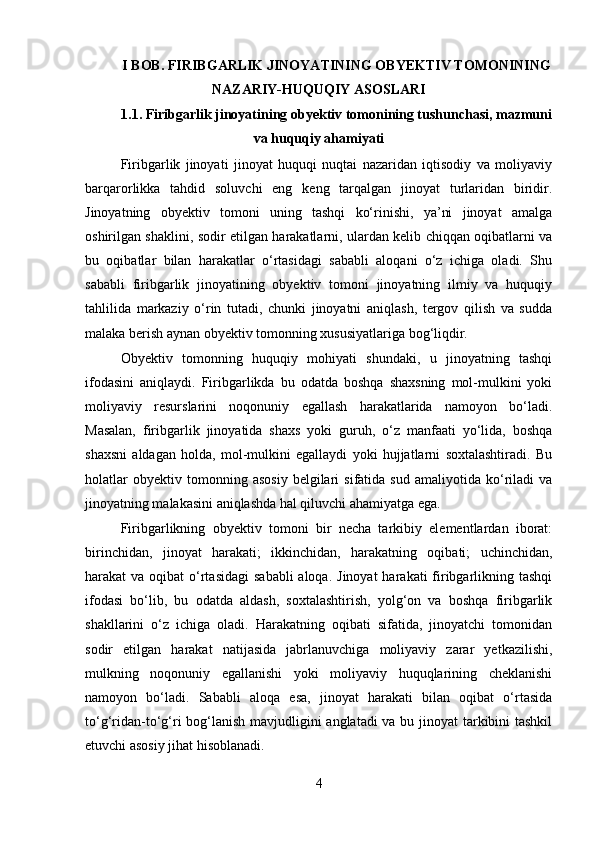 I BOB. FIRIBGARLIK JINOYATINING OBYEKTIV TOMONINING
NAZARIY-HUQUQIY ASOSLARI
1.1. Firibgarlik jinoyatining obyektiv tomonining tushunchasi, mazmuni
va huquqiy ahamiyati
Firibgarlik   jinoyati   jinoyat   huquqi   nuqtai   nazaridan   iqtisodiy   va   moliyaviy
barqarorlikka   tahdid   soluvchi   eng   keng   tarqalgan   jinoyat   turlaridan   biridir.
Jinoyatning   obyektiv   tomoni   uning   tashqi   ko‘rinishi,   ya’ni   jinoyat   amalga
oshirilgan shaklini, sodir etilgan harakatlarni, ulardan kelib chiqqan oqibatlarni va
bu   oqibatlar   bilan   harakatlar   o‘rtasidagi   sababli   aloqani   o‘z   ichiga   oladi.   Shu
sababli   firibgarlik   jinoyatining   obyektiv   tomoni   jinoyatning   ilmiy   va   huquqiy
tahlilida   markaziy   o‘rin   tutadi,   chunki   jinoyatni   aniqlash,   tergov   qilish   va   sudda
malaka berish aynan obyektiv tomonning xususiyatlariga bog‘liqdir.
Obyektiv   tomonning   huquqiy   mohiyati   shundaki,   u   jinoyatning   tashqi
ifodasini   aniqlaydi.   Firibgarlikda   bu   odatda   boshqa   shaxsning   mol-mulkini   yoki
moliyaviy   resurslarini   noqonuniy   egallash   harakatlarida   namoyon   bo‘ladi.
Masalan,   firibgarlik   jinoyatida   shaxs   yoki   guruh,   o‘z   manfaati   yo‘lida,   boshqa
shaxsni   aldagan   holda,   mol-mulkini   egallaydi   yoki   hujjatlarni   soxtalashtiradi.   Bu
holatlar   obyektiv  tomonning   asosiy   belgilari   sifatida   sud   amaliyotida   ko‘riladi   va
jinoyatning malakasini aniqlashda hal qiluvchi ahamiyatga ega.
Firibgarlikning   obyektiv   tomoni   bir   necha   tarkibiy   elementlardan   iborat:
birinchidan,   jinoyat   harakati;   ikkinchidan,   harakatning   oqibati;   uchinchidan,
harakat  va oqibat  o‘rtasidagi  sababli  aloqa.  Jinoyat  harakati  firibgarlikning tashqi
ifodasi   bo‘lib,   bu   odatda   aldash,   soxtalashtirish,   yolg‘on   va   boshqa   firibgarlik
shakllarini   o‘z   ichiga   oladi.   Harakatning   oqibati   sifatida,   jinoyatchi   tomonidan
sodir   etilgan   harakat   natijasida   jabrlanuvchiga   moliyaviy   zarar   yetkazilishi,
mulkning   noqonuniy   egallanishi   yoki   moliyaviy   huquqlarining   cheklanishi
namoyon   bo‘ladi.   Sababli   aloqa   esa,   jinoyat   harakati   bilan   oqibat   o‘rtasida
to‘g‘ridan-to‘g‘ri bog‘lanish mavjudligini  anglatadi  va bu jinoyat tarkibini  tashkil
etuvchi asosiy jihat hisoblanadi.
4 