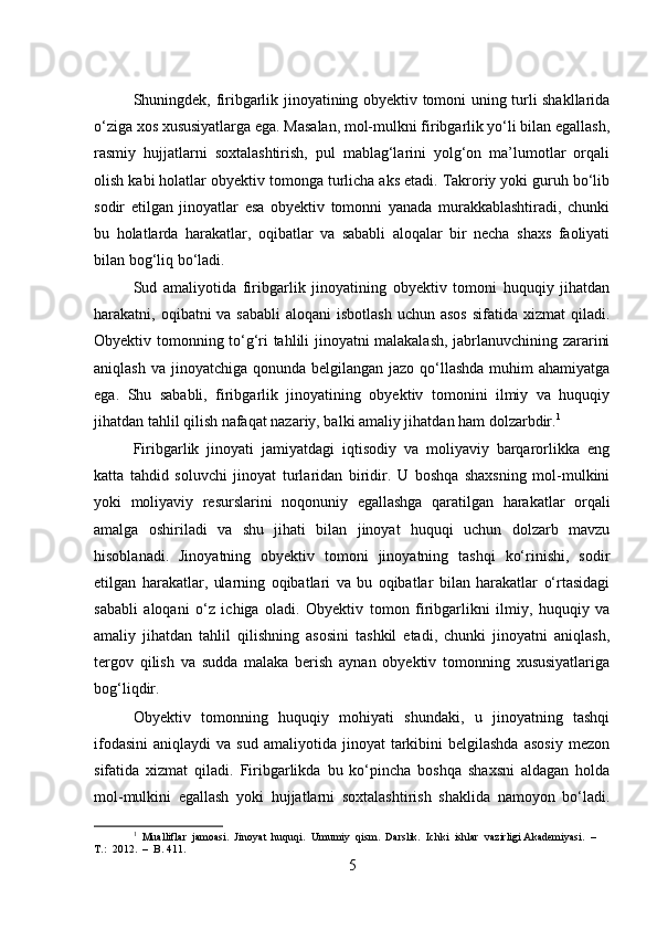 Shuningdek, firibgarlik jinoyatining obyektiv tomoni uning turli shakllarida
o‘ziga xos xususiyatlarga ega. Masalan, mol-mulkni firibgarlik yo‘li bilan egallash,
rasmiy   hujjatlarni   soxtalashtirish,   pul   mablag‘larini   yolg‘on   ma’lumotlar   orqali
olish kabi holatlar obyektiv tomonga turlicha aks etadi. Takroriy yoki guruh bo‘lib
sodir   etilgan   jinoyatlar   esa   obyektiv   tomonni   yanada   murakkablashtiradi,   chunki
bu   holatlarda   harakatlar,   oqibatlar   va   sababli   aloqalar   bir   necha   shaxs   faoliyati
bilan bog‘liq bo‘ladi.
Sud   amaliyotida   firibgarlik   jinoyatining   obyektiv   tomoni   huquqiy   jihatdan
harakatni, oqibatni  va sababli  aloqani  isbotlash  uchun asos  sifatida xizmat  qiladi.
Obyektiv tomonning to‘g‘ri tahlili jinoyatni malakalash, jabrlanuvchining zararini
aniqlash va  jinoyatchiga  qonunda belgilangan jazo qo‘llashda  muhim  ahamiyatga
ega.   Shu   sababli,   firibgarlik   jinoyatining   obyektiv   tomonini   ilmiy   va   huquqiy
jihatdan tahlil qilish nafaqat nazariy, balki amaliy jihatdan ham dolzarbdir. 1
Firibgarlik   jinoyati   jamiyatdagi   iqtisodiy   va   moliyaviy   barqarorlikka   eng
katta   tahdid   soluvchi   jinoyat   turlaridan   biridir.   U   boshqa   shaxsning   mol-mulkini
yoki   moliyaviy   resurslarini   noqonuniy   egallashga   qaratilgan   harakatlar   orqali
amalga   oshiriladi   va   shu   jihati   bilan   jinoyat   huquqi   uchun   dolzarb   mavzu
hisoblanadi.   Jinoyatning   obyektiv   tomoni   jinoyatning   tashqi   ko‘rinishi,   sodir
etilgan   harakatlar,   ularning   oqibatlari   va   bu   oqibatlar   bilan   harakatlar   o‘rtasidagi
sababli   aloqani   o‘z   ichiga   oladi.   Obyektiv   tomon   firibgarlikni   ilmiy,   huquqiy   va
amaliy   jihatdan   tahlil   qilishning   asosini   tashkil   etadi,   chunki   jinoyatni   aniqlash,
tergov   qilish   va   sudda   malaka   berish   aynan   obyektiv   tomonning   xususiyatlariga
bog‘liqdir.
Obyektiv   tomonning   huquqiy   mohiyati   shundaki,   u   jinoyatning   tashqi
ifodasini   aniqlaydi   va  sud   amaliyotida   jinoyat   tarkibini   belgilashda   asosiy   mezon
sifatida   xizmat   qiladi.   Firibgarlikda   bu   ko‘pincha   boshqa   shaxsni   aldagan   holda
mol-mulkini   egallash   yoki   hujjatlarni   soxtalashtirish   shaklida   namoyon   bo‘ladi.
1
  Mualliflar  jamoasi.  Jinoyat  huquqi.  Umumiy  qism.  Darslik.  Ichki  ishlar  vazirligi Akademiyasi.  –  
T.:  2012.  –  B. 411.
5 