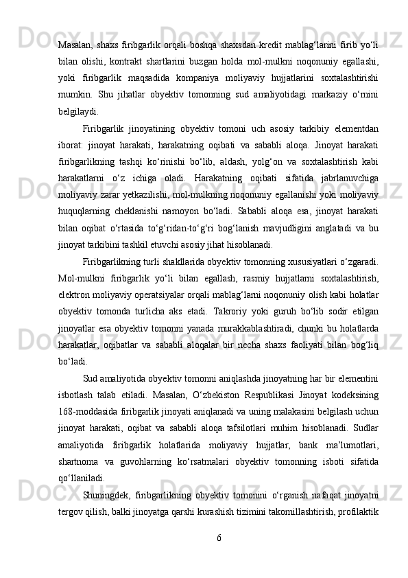 Masalan,   shaxs   firibgarlik   orqali   boshqa   shaxsdan   kredit   mablag‘larini   firib   yo‘li
bilan   olishi,   kontrakt   shartlarini   buzgan   holda   mol-mulkni   noqonuniy   egallashi,
yoki   firibgarlik   maqsadida   kompaniya   moliyaviy   hujjatlarini   soxtalashtirishi
mumkin.   Shu   jihatlar   obyektiv   tomonning   sud   amaliyotidagi   markaziy   o‘rnini
belgilaydi.
Firibgarlik   jinoyatining   obyektiv   tomoni   uch   asosiy   tarkibiy   elementdan
iborat:   jinoyat   harakati,   harakatning   oqibati   va   sababli   aloqa.   Jinoyat   harakati
firibgarlikning   tashqi   ko‘rinishi   bo‘lib,   aldash,   yolg‘on   va   soxtalashtirish   kabi
harakatlarni   o‘z   ichiga   oladi.   Harakatning   oqibati   sifatida   jabrlanuvchiga
moliyaviy zarar yetkazilishi, mol-mulkning noqonuniy egallanishi  yoki moliyaviy
huquqlarning   cheklanishi   namoyon   bo‘ladi.   Sababli   aloqa   esa,   jinoyat   harakati
bilan   oqibat   o‘rtasida   to‘g‘ridan-to‘g‘ri   bog‘lanish   mavjudligini   anglatadi   va   bu
jinoyat tarkibini tashkil etuvchi asosiy jihat hisoblanadi.
Firibgarlikning turli shakllarida obyektiv tomonning xususiyatlari o‘zgaradi.
Mol-mulkni   firibgarlik   yo‘li   bilan   egallash,   rasmiy   hujjatlarni   soxtalashtirish,
elektron moliyaviy operatsiyalar orqali mablag‘larni noqonuniy olish kabi holatlar
obyektiv   tomonda   turlicha   aks   etadi.   Takroriy   yoki   guruh   bo‘lib   sodir   etilgan
jinoyatlar   esa   obyektiv   tomonni   yanada   murakkablashtiradi,   chunki   bu   holatlarda
harakatlar,   oqibatlar   va   sababli   aloqalar   bir   necha   shaxs   faoliyati   bilan   bog‘liq
bo‘ladi.
Sud amaliyotida obyektiv tomonni aniqlashda jinoyatning har bir elementini
isbotlash   talab   etiladi.   Masalan,   O‘zbekiston   Respublikasi   Jinoyat   kodeksining
168-moddasida firibgarlik jinoyati aniqlanadi va uning malakasini belgilash uchun
jinoyat   harakati,   oqibat   va   sababli   aloqa   tafsilotlari   muhim   hisoblanadi.   Sudlar
amaliyotida   firibgarlik   holatlarida   moliyaviy   hujjatlar,   bank   ma’lumotlari,
shartnoma   va   guvohlarning   ko‘rsatmalari   obyektiv   tomonning   isboti   sifatida
qo‘llaniladi.
Shuningdek,   firibgarlikning   obyektiv   tomonini   o‘rganish   nafaqat   jinoyatni
tergov qilish, balki jinoyatga qarshi kurashish tizimini takomillashtirish, profilaktik
6 