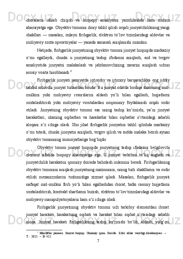choralarni   ishlab   chiqish   va   huquqiy   amaliyotni   yaxshilashda   ham   muhim
ahamiyatga ega. Obyektiv tomonni ilmiy tahlil qilish orqali jinoyatchilikning yangi
shakllari   —   masalan,   onlayn   firibgarlik,   elektron   to‘lov   tizimlaridagi   aldovlar   va
moliyaviy soxta operatsiyalar — yanada samarali aniqlanishi mumkin.
Natijada, firibgarlik jinoyatining obyektiv tomoni jinoyat huquqida markaziy
o‘rin   egallaydi,   chunki   u   jinoyatning   tashqi   ifodasini   aniqlash,   sud   va   tergov
amaliyotida   jinoyatni   malakalash   va   jabrlanuvchining   zararini   aniqlash   uchun
asosiy vosita hisoblanadi. 2
Firibgarlik jinoyati  jamiyatda  iqtisodiy  va ijtimoiy barqarorlikka  eng  jiddiy
tahdid soluvchi jinoyat turlaridan biridir. Bu jinoyat odatda boshqa shaxsning mol-
mulkini   yoki   moliyaviy   resurslarini   aldash   yo‘li   bilan   egallash,   hujjatlarni
soxtalashtirish   yoki   moliyaviy   vositalardan   noqonuniy   foydalanish   orqali   sodir
etiladi.   Jinoyatning   obyektiv   tomoni   esa   uning   tashqi   ko‘rinishi,   ya’ni   jinoyat
harakatlari,   ularning   oqibatlari   va   harakatlar   bilan   oqibatlar   o‘rtasidagi   sababli
aloqani   o‘z   ichiga   oladi.   Shu   jihat   firibgarlik   jinoyatini   tahlil   qilishda   markaziy
o‘rin tutadi, chunki jinoyatni aniqlash, tergov qilish va sudda malaka berish aynan
obyektiv tomonning xususiyatlariga bog‘liqdir.
Obyektiv   tomon   jinoyat   huquqida   jinoyatning   tashqi   ifodasini   belgilovchi
element   sifatida   huquqiy   ahamiyatga   ega.   U   jinoyat   tarkibini   to‘liq   anglash   va
jinoyatchilik harakatini qonuniy doirada baholash imkonini beradi. Firibgarlikning
obyektiv tomonini aniqlash jinoyatning mazmunini, uning turli shakllarini va sodir
etilish   mexanizmlarini   tushunishga   xizmat   qiladi.   Masalan,   firibgarlik   jinoyati
nafaqat   mol-mulkni   firib   yo‘li   bilan   egallashdan   iborat,   balki   rasmiy   hujjatlarni
soxtalashtirish, kontrakt shartlarini buzish, elektron to‘lov tizimlaridagi aldovlar va
moliyaviy manipulyatsiyalarni ham o‘z ichiga oladi.
Firibgarlik   jinoyatining   obyektiv   tomoni   uch   tarkibiy   elementdan   iborat:
jinoyat   harakati,   harakatning   oqibati   va   harakat   bilan   oqibat   o‘rtasidagi   sababli
aloqa.   Jinoyat   harakati   firibgarlikning   tashqi   ko‘rinishi   bo‘lib,   aldash,   yolg‘on,
2
  Mualliflar  jamoasi.  Jinoyat  huquqi.  Umumiy  qism.  Darslik.  Ichki  ishlar  vazirligi Akademiyasi.  –  
T.:  2012.  –  B. 411.
7 