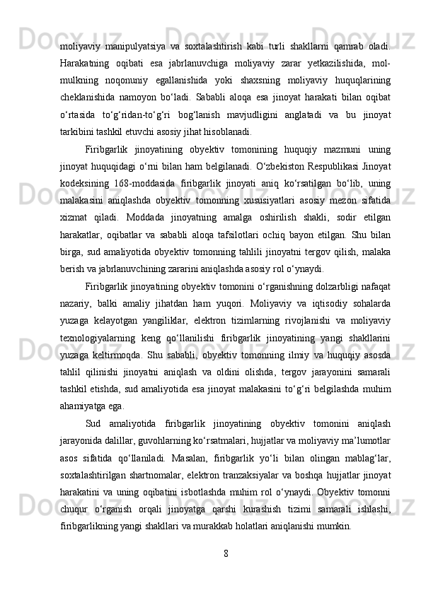 moliyaviy   manipulyatsiya   va   soxtalashtirish   kabi   turli   shakllarni   qamrab   oladi.
Harakatning   oqibati   esa   jabrlanuvchiga   moliyaviy   zarar   yetkazilishida,   mol-
mulkning   noqonuniy   egallanishida   yoki   shaxsning   moliyaviy   huquqlarining
cheklanishida   namoyon   bo‘ladi.   Sababli   aloqa   esa   jinoyat   harakati   bilan   oqibat
o‘rtasida   to‘g‘ridan-to‘g‘ri   bog‘lanish   mavjudligini   anglatadi   va   bu   jinoyat
tarkibini tashkil etuvchi asosiy jihat hisoblanadi.
Firibgarlik   jinoyatining   obyektiv   tomonining   huquqiy   mazmuni   uning
jinoyat  huquqidagi   o‘rni  bilan  ham  belgilanadi.  O‘zbekiston  Respublikasi   Jinoyat
kodeksining   168-moddasida   firibgarlik   jinoyati   aniq   ko‘rsatilgan   bo‘lib,   uning
malakasini   aniqlashda   obyektiv   tomonning   xususiyatlari   asosiy   mezon   sifatida
xizmat   qiladi.   Moddada   jinoyatning   amalga   oshirilish   shakli,   sodir   etilgan
harakatlar,   oqibatlar   va   sababli   aloqa   tafsilotlari   ochiq   bayon   etilgan.   Shu   bilan
birga,   sud   amaliyotida   obyektiv   tomonning   tahlili   jinoyatni   tergov   qilish,   malaka
berish va jabrlanuvchining zararini aniqlashda asosiy rol o‘ynaydi.
Firibgarlik jinoyatining obyektiv tomonini o‘rganishning dolzarbligi nafaqat
nazariy,   balki   amaliy   jihatdan   ham   yuqori.   Moliyaviy   va   iqtisodiy   sohalarda
yuzaga   kelayotgan   yangiliklar,   elektron   tizimlarning   rivojlanishi   va   moliyaviy
texnologiyalarning   keng   qo‘llanilishi   firibgarlik   jinoyatining   yangi   shakllarini
yuzaga   keltirmoqda.   Shu   sababli,   obyektiv   tomonning   ilmiy   va   huquqiy   asosda
tahlil   qilinishi   jinoyatni   aniqlash   va   oldini   olishda,   tergov   jarayonini   samarali
tashkil  etishda,   sud  amaliyotida  esa  jinoyat  malakasini   to‘g‘ri  belgilashda  muhim
ahamiyatga ega.
Sud   amaliyotida   firibgarlik   jinoyatining   obyektiv   tomonini   aniqlash
jarayonida dalillar, guvohlarning ko‘rsatmalari, hujjatlar va moliyaviy ma’lumotlar
asos   sifatida   qo‘llaniladi.   Masalan,   firibgarlik   yo‘li   bilan   olingan   mablag‘lar,
soxtalashtirilgan   shartnomalar,   elektron   tranzaksiyalar   va   boshqa   hujjatlar   jinoyat
harakatini   va   uning   oqibatini   isbotlashda   muhim   rol   o‘ynaydi.   Obyektiv   tomonni
chuqur   o‘rganish   orqali   jinoyatga   qarshi   kurashish   tizimi   samarali   ishlashi,
firibgarlikning yangi shakllari va murakkab holatlari aniqlanishi mumkin.
8 