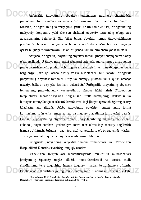 Firibgarlik   jinoyatining   obyektiv   tomonining   mazmuni   shuningdek,
jinoyatning   turli   shakllari   va   sodir   etilish   usullari   bilan   chambarchas   bog‘liq.
Masalan,   firibgarlikning   takroriy   yoki   guruh   bo‘lib   sodir   etilishi,   firibgarlikning
moliyaviy,   korporativ   yoki   elektron   shakllari   obyektiv   tomonning   o‘ziga   xos
xususiyatlarini   belgilaydi.   Shu   bilan   birga,   obyektiv   tomon   jinoyatchilikning
profilaktik   choralari,   moliyaviy   va   huquqiy   xavfsizlikni   ta’minlash   va   jinoyatga
qarshi huquqiy mexanizmlarni ishlab chiqishda ham muhim ahamiyat kasb etadi.
Natijada, firibgarlik jinoyatining obyektiv tomoni jinoyat huquqida markaziy
o‘rin egallaydi. U jinoyatning tashqi ifodasini aniqlash, sud va tergov amaliyotida
jinoyatni   malakalash,   jabrlanuvchining   zararini   aniqlash   va   jinoyatchiga   qonunda
belgilangan   jazo   qo‘llashda   asosiy   vosita   hisoblanadi.   Shu   sababli   firibgarlik
jinoyatining   obyektiv   tomonini   ilmiy   va   huquqiy   jihatdan   tahlil   qilish   nafaqat
nazariy,   balki   amaliy   jihatdan   ham   dolzarbdir. 3
  Firibgarlik   jinoyatining   obyektiv
tomonining   jinoiy-huquqiy   xususiyatlarini   chuqur   tahlil   qilish   O’zbekiston
Respublikasi   Konstitutsiyasida   belgilangan   mulk   huquqining   daxlsizligi   va
himoyasi tamoyillariga asoslanadi hamda amaldagi jinoyat qonunchiligining asosiy
talablarini   aks   ettiradi.   Ushbu   jinoyatning   obyektiv   tomoni   uning   tashqi
ko’rinishini, sodir etilish mexanizmini va huquqiy oqibatlarini to’liq ochib beradi.
Firibgarlik   jinoyatining   obyektiv   tomoni   jinoiy   tarkibning   majburiy   elementlari
sifatida   jinoyat   harakati,   yetkazilgan   zarar,   ular   o’rtasidagi   sababiy   bog’lanish
hamda qo’shimcha belgilar – vaqt, joy, usul va vositalarni o’z ichiga oladi. Mazkur
xususiyatlarni tahlil qilishda quyidagi rejalar asos qilib olindi.
Firibgarlik   jinoyatining   obyektiv   tomoni   tushunchasi   va   O’zbekiston
Respublikasi Konstitutsiyasidagi huquqiy asoslari.
O’zbekiston   Respublikasi   Konstitutsiyasida   mulkchilik   munosabatlari
jamiyatning   iqtisodiy   negizi   sifatida   mustahkamlanadi   va   barcha   mulk
shakllarining   teng   huquqliligi   hamda   huquqiy   jihatdan   to’liq   himoya   qilinishi
kafolatlanadi.   Konstitutsiyaning   mulk   huquqiga   oid   normalari   firibgarlik   kabi
3
  Rustamboyev.M.X. O‘zbekistan Respublikasining Jinoyat kodeksiga sharxlar. Maxsus kism/M. 
Rustambaev. - Toshkent: «Yuridik adabiyotlar publish», 2021. - 744 b.
9 