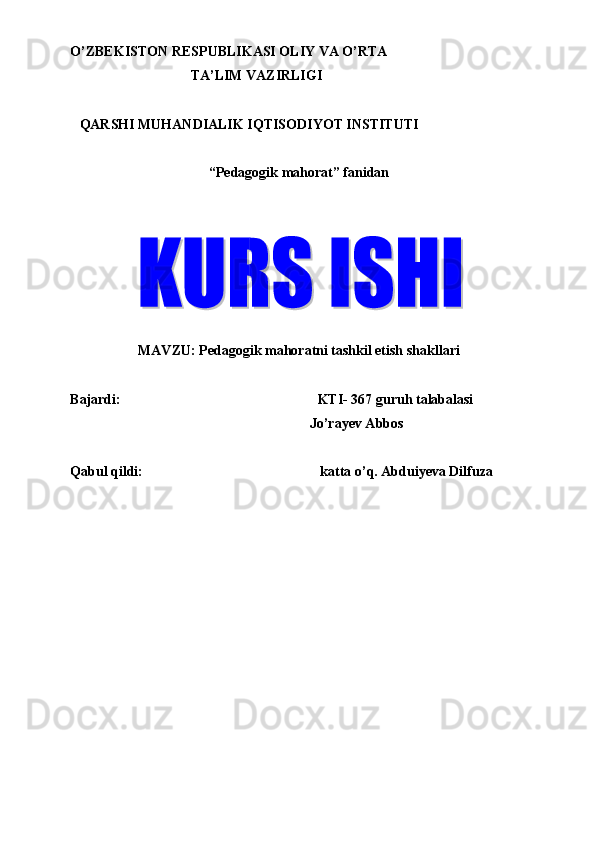 O’ZBEKISTON RESPUBLIKASI OLIY VA O’RTA 
TA’LIM VAZIRLIGI 
   
QARSHI MUHANDIALIK IQTISODIYOT INSTITUTI 
   
“Pedagogik mahorat” fanidan 
 
 
   
MAVZU:  Pedagogik mahoratni tashkil etish shakllari  
 
Bajardi:    KTI- 367 guruh talabalasi  
Jo’rayev Abbos 
     
Qabul qildi:      katta o’q. Abduiyeva Dilfuza 
 
     
             
 
 
 
 
 
 
 
 
  