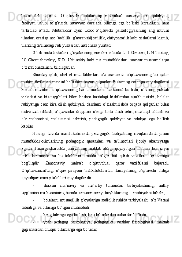 lozim   deb   uqtiradi.   O’qituvchi   bolalarning   individual   xususiyatlari,   qobiliyati,
faoliyati   uslubi   to’g’risida   muayyan   darajada   bilimga   ega   bo’lishi   kerakligini   ham
ta‘kidlab   o’tadi.   Mutafakkir   Djon   Lokk   o’qituvchi   psixologiyasining   eng   muhim
jihatlari orasiga mo’‘tadillik, g’ayrat-shijoatlilik, ehtiyotkorlik kabi xislatlarni kiritib,
ularning ta‘limdagi roli yuzasidan mulohaza yuritadi. 
G’arb mutafakkirlari g’oyalarining vorisliri sifatida L. I. Gertsen, L.N.Tolstoy,
I.G.Chernishevskiy,   K.D.   Ushinskiy   kabi   rus   mutafakkirlari   mazkur   muammolarga
o’z mulohazalirini bildirganlar. 
Shunday   qilib,   chet   el   mutafakkirlari   o’z   asarlarida   o’qituvchining   bir   qator
muhim fazilatlari mavjud bo’lishini bayon qilganlar. Bularning qatoriga quyidagilarni
kiritish   mumkin:   o’qituvchining   har   tomonlama   barkamol   bo’lishi,   o’zining   yuksak
xislatlari   va   his-tuyg’ulari   bilan   boshqa   kasbdagi   kishilardan   ajralib   turishi,   bolalar
ruhiyatiga oson kira olish qobiliyati, darslarni  o’zlashtirishda orqada qolganlar bilan
individual   ishlash,   o’quvchilar   diqqatini   o’ziga   torta  olish   sehri,   mustaqil   ishlash   va
o’z   mahoratini,   malakasini   oshirish,   pedagogik   qobiliyat   va   odobga   ega   bo’lish
kabilar.  
Hozirgi   davrda   mamlakatimizda   pedagogik   faoliyatning   rivojlanishida   jahon
mutafakkir-olimlarining   pedagogik   qarashlari   va   ta‘limotlari   ijobiy   ahamiyatga
egadir.  Hozirgi   sharoitda   jamiyatning  maktab   oldiga   qoyayotgan  talablari   kun  sayin
ortib   bormoqda   va   bu   talablarni   amalda   to’g’ri   hal   qilish   vazifasi   o’qituvchiga
bog’liqdir.   Zamonaviy   maktab   o’qituvchisi   qator   vazifalarni   bajaradi.
O’qituvchisinfdagi   o’quv   jarayoni   tashkilotchisidir.   Jamiyatning   o’qituvchi   oldiga
qoyadigan asosiy talablari quyidagilardir: 
- shaxsni     ma‘naviy     va     ma‘rifiy     tomondan     tarbiyalashning,     milliy
uyg’onish mafkurasining hamda  umuminsoniy  boyliklarning     mohiyatini bilishi; 
- bolalarni mustaqillik g’oyalariga sodiqlik ruhida tarbiyalashi, o’z Vatani
tabiatiga va oilasiga bo’lgan muhabbati; 
- keng bilimga ega bo’lish, turli bilimlardan xabardor bo’lishi; 
- yosh   pedagog   psixologiya,   pedagogika,   yoshlar   fiziologiyasi,   maktab
gigienasidan chuqur bilimlarga ega bo’lishi;  