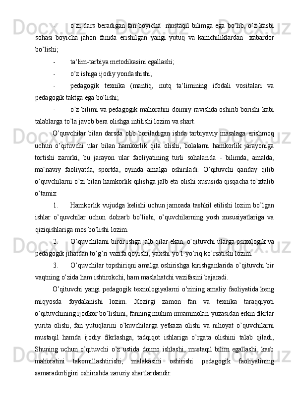 - o’zi  dars  beradigan  fan boyicha    mustaqil  bilimga ega bo’lib, o’z kasbi
sohasi   boyicha   jahon   fanida   erishilgan   yangi   yutuq   va   kamchiliklardan     xabardor
bo’lishi; 
- ta‘lim-tarbiya metodikasini egallashi;  
- o’z ishiga ijodiy yondashishi; 
- pedagogik   texnika   (mantiq,   nutq   ta‘limining   ifodali   vositalari   va
pedagogik taktga ega bo’lishi; 
- o’z bilimi va pedagogik mahoratini doimiy ravishda oshirib borishi kabi
talablarga to’la javob bera olishga intilishi lozim va shart.  
O’quvchilar  bilan darsda  olib boriladigan ishda  tarbiyaviy masalaga  erishmoq
uchun   o’qituvchi   ular   bilan   hamkorlik   qila   olishi,   bolalarni   hamkorlik   jarayoniga
tortishi   zarurki,   bu   jarayon   ular   faoliyatining   turli   sohalarida   -   bilimda,   amalda,
ma‘naviy   faoliyatda,   sportda,   oyinda   amalga   oshiriladi.   O’qituvchi   qanday   qilib
o’quvchilarni o’zi bilan hamkorlik qilishga jalb eta olishi xususida qisqacha to’xtalib
o’tamiz:  
1. Hamkorlik vujudga kelishi uchun jamoada tashkil etilishi lozim bo’lgan
ishlar   o’quvchilar   uchun   dolzarb   bo’lishi,   o’quvchilarning   yosh   xususiyatlariga   va
qiziqishlariga mos bo’lishi lozim. 
2. O’quvchilarni biror ishga jalb qilar ekan, o’qituvchi ularga psixologik va
pedagogik jihatdan to’g’ri vazifa qoyishi, yaxshi yo’l-yo’riq ko’rsatishi lozim. 
3. O’quvchilar topshiriqni amalga oshirishga kirishganlarida o’qituvchi bir
vaqtning o’zida ham ishtirokchi, ham maslahatchi vazifasini bajaradi. 
O’qituvchi  yangi  pedagogik texnologiyalarni  o’zining amaliy faoliyatida keng
miqyosda   foydalanishi   lozim.   Xozirgi   zamon   fan   va   texnika   taraqqiyoti
o’qituvchining ijodkor bo’lishini, fanning muhim muammolari yuzasidan erkin fikrlar
yurita   olishi,   fan   yutuqlarini   o’kuvchilarga   yetkaza   olishi   va   nihoyat   o’quvchilarni
mustaqil   hamda   ijodiy   fikrlashga,   tadqiqot   ishlariga   o’rgata   olishini   talab   qiladi,
Shuning   uchun   o’qituvchi   o’z   ustida   doimo   ishlashi,   mustaqil   bilim   egallashi,   kasb
mahoratini   takomillashtirishi,   malakasini   oshirishi   pedagogik   faoliyatining
samaradorligini oshirishda zaruriy shartlardandir.  