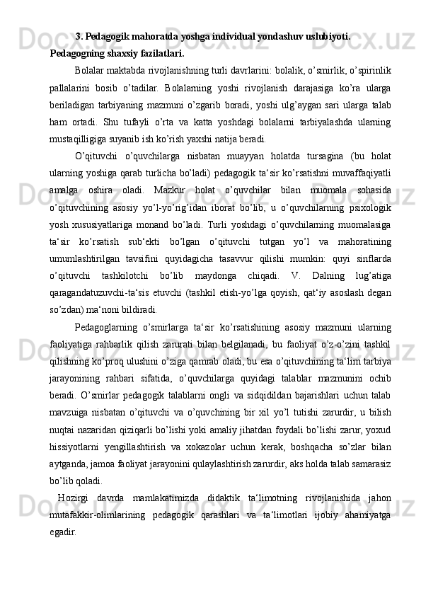 3. Pedagogik mahoratda yoshga individual yondashuv uslubiyoti. 
Pedagogning shaxsiy fazilatlari. 
Bolalar maktabda rivojlanishning turli davrlarini: bolalik, o’smirlik, o’spirinlik
pallalarini   bosib   o’tadilar.   Bolalarning   yoshi   rivojlanish   darajasiga   ko’ra   ularga
beriladigan   tarbiyaning   mazmuni   o’zgarib   boradi,   yoshi   ulg’aygan   sari   ularga   talab
ham   ortadi.   Shu   tufayli   o’rta   va   katta   yoshdagi   bolalarni   tarbiyalashda   ularning
mustaqilligiga suyanib ish ko’rish yaxshi natija beradi. 
O’qituvchi   o’quvchilarga   nisbatan   muayyan   holatda   tursagina   (bu   holat
ularning yoshiga qarab turlicha bo’ladi) pedagogik ta‘sir ko’rsatishni  muvaffaqiyatli
amalga   oshira   oladi.   Mazkur   holat   o’quvchilar   bilan   muomala   sohasida
o’qituvchining   asosiy   yo’l-yo’rig’idan   iborat   bo’lib,   u   o’quvchilarning   psixologik
yosh   xususiyatlariga   monand   bo’ladi.   Turli   yoshdagi   o’quvchilarning   muomalasiga
ta‘sir   ko’rsatish   sub‘ekti   bo’lgan   o’qituvchi   tutgan   yo’l   va   mahoratining
umumlashtirilgan   tavsifini   quyidagicha   tasavvur   qilishi   mumkin:   quyi   sinflarda
o’qituvchi   tashkilotchi   bo’lib   maydonga   chiqadi.   V.   Dalning   lug’atiga
qaragandatuzuvchi-ta‘sis   etuvchi   (tashkil   etish-yo’lga   qoyish,   qat‘iy   asoslash   degan
so’zdan) ma‘noni bildiradi.  
Pedagoglarning   o’smirlarga   ta‘sir   ko’rsatishining   asosiy   mazmuni   ularning
faoliyatiga   rahbarlik   qilish   zarurati   bilan   belgilanadi,   bu   faoliyat   o’z-o’zini   tashkil
qilishning ko’proq ulushini o’ziga qamrab oladi, bu esa o’qituvchining ta‘lim tarbiya
jarayonining   rahbari   sifatida,   o’quvchilarga   quyidagi   talablar   mazmunini   ochib
beradi.   O’smirlar   pedagogik   talablarni   ongli   va   sidqidildan   bajarishlari   uchun   talab
mavzuiga   nisbatan   o’qituvchi   va   o’quvchining   bir   xil   yo’l   tutishi   zarurdir,   u   bilish
nuqtai nazaridan qiziqarli bo’lishi yoki amaliy jihatdan foydali bo’lishi zarur, yoxud
hissiyotlarni   yengillashtirish   va   xokazolar   uchun   kerak,   boshqacha   so’zlar   bilan
aytganda, jamoa faoliyat jarayonini qulaylashtirish zarurdir, aks holda talab samarasiz
bo’lib qoladi. 
  Hozirgi   davrda   mamlakatimizda   didaktik   ta‘limotning   rivojlanishida   jahon
mutafakkir-olimlarining   pedagogik   qarashlari   va   ta‘limotlari   ijobiy   ahamiyatga
egadir.   