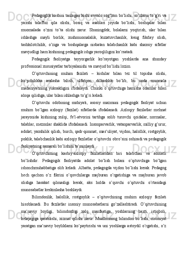 Pedagoglik kasbini tanlagan kishi avvalo sog’lom bo’lishi, so’zlarni to’g’ri va
yaxshi   talaffuz   qila   olishi,   bosiq   va   asablari   joyida   bo’lishi,   boshqalar   bilan
muomalada   o’zini   to’ta   olishi   zarur.   Shuningdek,   bolalarni   yoqtirish,   ular   bilan
ishlashga   mayli   borlik,   xushmuomalalik,   kuzatuvchanlik,   keng   fikrlay   olish,
tashkilotchilik,   o’ziga   va   boshqalarga   nisbatan   talabchanlik   kabi   shaxsiy   sifatlar
mavjudligi ham kishining pedagogik ishga yaroqliligini ko’rsatadi. 
Pedagogik   faoliyatga   tayyorgarlik   ko’rayotgan   yoshlarda   ana   shunday
professional xususiyatlar tarbiyalanishi va mavjud bo’lishi lozim.  
O’qituvchining   muhim   fazilati   –   kishilar   bilan   tez   til   topisha   olishi,
ko’pchilikka   aralasha   bilish,   ulfatijon,   dilkashlik   bo’lib,   bu   unda   muomala
madaniyatining yuksakligini  ifodalaydi. Chunki  o’qituvchiga hamisha odamlar  bilan
aloqa qilishga, ular bilan ishlashga to’g’ri keladi.  
O’qituvchi   odobining   mohiyati,   asosiy   mazmuni   pedagogik   faoliyat   uchun
muhim   bo’lgan   axloqiy   (fazilat)   sifatlarda   ifodalanadi.   Axloqiy   fazilatlar   mehnat
jarayonida   kishining   xulqi,   fe‘l-atvorini   tartibga   solib   turuvchi   qoidalar,   normalar,
talablar, mezonlar shaklida ifodalanadi. Insonparvarlik, vatanparvarlik, milliy g’urur,
adolat, yaxshilik  qilish,  burch, qadr-qimmat,  mas‘uliyat,  vijdon,  halollik, rostgoylik,
poklik, talabchanlik kabi axloqiy fazilatlar o’qituvchi obro’sini oshiradi va pedagogik
faoliyatning samarali bo’lishini ta‘minlaydi.  
O’qituvchining   kasbiy-axloqiy   fazilatlaridan   biri   talabchan   va   adolatli
bo’lishdir.   Pedagogik   faoliyatda   adolat   bo’lish   bolani   o’qituvchiga   bo’lgan
ishonchmuhabbatiga   olib   keladi.   Albatta,   pedagogda   vijdon   bo’lishi   kerak.   Pedagog
hech   qachon   o’z   fikrini   o’quvchilarga   majburan   o’rgatishiga   va   majburan   javob
olishga   harakat   qilmasligi   kerak,   aks   holda   o’quvchi   o’qituvchi   o’rtasidagi
munosabatlar keskinlasha boshlaydi.  
Bilimdonlik,   halollik,   rostguylik   –   o’qituvchining   muhim   axloqiy   fazilati
hisoblanadi.   Bu   fazilatlar   insoniy   munosabatlarni   go’zallashtiradi.   O’qituvchining
ma‘naviy   boyligi,   bilimdonligi   xalq   manfaatiga,   yoshlarning   baxti,   istiqboli,
kelajagiga qaratilishi, xizmat  qilishi  zarur. Muallimning bilimdon bo’lishi,  insoniyat
yaratgan ma‘naviy boyliklarni ko’paytirishi va uni  yoshlarga astoydil  o’rgatishi, o’z 