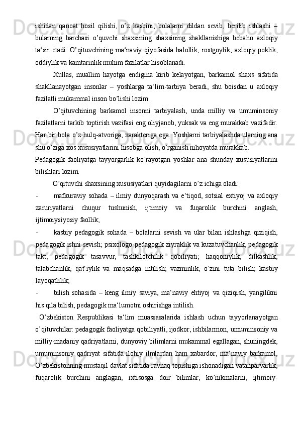 ishidan   qanoat   hosil   qilishi,   o’z   kasbini,   bolalarni   dildan   sevib,   berilib   ishlashi   –
bularning   barchasi   o’quvchi   shaxsining   shaxsining   shakllanishiga   bebaho   axloqiy
ta‘sir  etadi. O’qituvchining ma‘naviy qiyofasida  halollik, rostgoylik, axloqiy poklik,
oddiylik va kamtarinlik muhim fazilatlar hisoblanadi.  
Xullas,   muallim   hayotga   endigina   kirib   kelayotgan,   barkamol   shaxs   sifatida
shakllanayotgan   insonlar   –   yoshlarga   ta‘lim-tarbiya   beradi,   shu   boisdan   u   axloqiy
fazilatli mukammal inson bo’lishi lozim.  
O’qituvchining   barkamol   insonni   tarbiyalash,   unda   milliy   va   umuminsoniy
fazilatlarni tarkib toptirish vazifasi eng oliyjanob, yuksak va eng murakkab vazifadir.
Har bir bola o’z hulq-atvoriga, xarakteriga ega. Yoshlarni tarbiyalashda ularning ana
shu o’ziga xos xususiyatlarini hisobga olish, o’rganish nihoyatda murakkab. 
Pedagogik   faoliyatga   tayyorgarlik   ko’rayotgan   yoshlar   ana   shunday   xususiyatlarini
bilishlari lozim. 
  O’qituvchi shaxsining xususiyatlari quyidagilarni o’z ichiga oladi: 
- mafkuraviy sohada  – ilmiy dunyoqarash  va e‘tiqod, sotsial  extiyoj  va axloqiy
zaruriyatlarni   chuqur   tushunish,   ijtimoiy   va   fuqarolik   burchini   anglash,
ijtimoiysiyosiy faollik; 
- kasbiy   pedagogik   sohada   –   bolalarni   sevish   va   ular   bilan   ishlashga   qiziqish,
pedagogik ishni sevish; psixologo-pedagogik ziyraklik va kuzatuvchanlik, pedagogik
takt,   pedagogik   tasavvur,   tashkilotchilik   qobiliyati;   haqqoniylik,   dilkashlik,
talabchanlik,   qat‘iylik   va   maqsadga   intilish;   vazminlik,   o’zini   tuta   bilish;   kasbiy
layoqatlilik; 
- bilish   sohasida   –   keng   ilmiy   saviya,   ma‘naviy   ehtiyoj   va   qiziqish,   yangilikni
his qila bilish, pedagogik ma‘lumotni oshirishga intilish. 
  O’zbekiston   Respublikasi   ta‘lim   muassasalarida   ishlash   uchun   tayyorlanayotgan
o’qituvchilar: pedagogik faoliyatga qobiliyatli, ijodkor, ishbilarmon, umuminsoniy va
milliy-madaniy qadriyatlarni, dunyoviy bilimlarni mukammal egallagan, shuningdek,
umuminsoniy   qadriyat   sifatida   ilohiy   ilmlardan   ham   xabardor,   ma‘naviy   barkamol,
O’zbekistonning mustaqil davlat sifatida ravnaq topishiga ishonadigan vatanparvarlik,
fuqarolik   burchini   anglagan,   ixtisosga   doir   bilimlar,   ko’nikmalarni,   ijtimoiy- 
