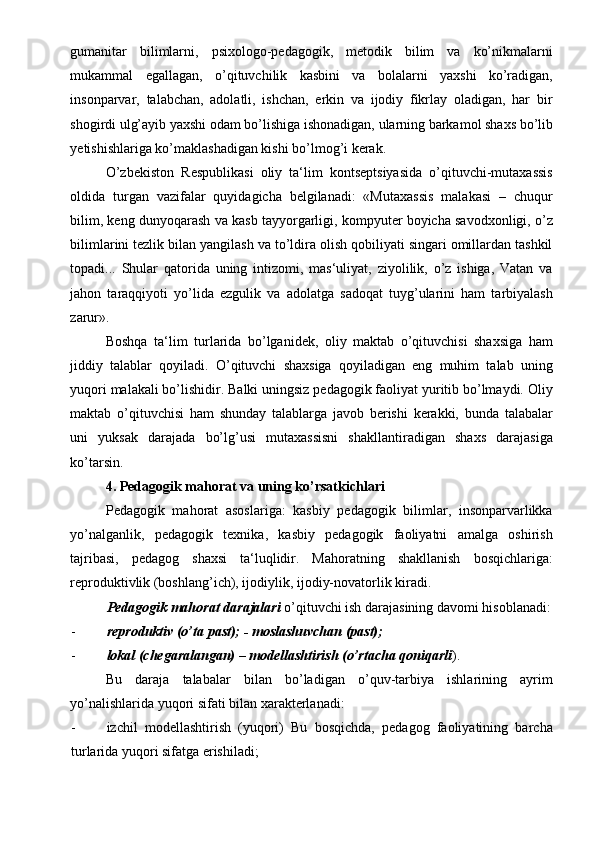 gumanitar   bilimlarni,   psixologo-pedagogik,   metodik   bilim   va   ko’nikmalarni
mukammal   egallagan,   o’qituvchilik   kasbini   va   bolalarni   yaxshi   ko’radigan,
insonparvar,   talabchan,   adolatli,   ishchan,   erkin   va   ijodiy   fikrlay   oladigan,   har   bir
shogirdi ulg’ayib yaxshi odam bo’lishiga ishonadigan, ularning barkamol shaxs bo’lib
yetishishlariga ko’maklashadigan kishi bo’lmog’i kerak.  
O’zbekiston   Respublikasi   oliy   ta‘lim   kontseptsiyasida   o’qituvchi-mutaxassis
oldida   turgan   vazifalar   quyidagicha   belgilanadi:   «Mutaxassis   malakasi   –   chuqur
bilim, keng dunyoqarash va kasb tayyorgarligi, kompyuter boyicha savodxonligi, o’z
bilimlarini tezlik bilan yangilash va to’ldira olish qobiliyati singari omillardan tashkil
topadi...   Shular   qatorida   uning   intizomi,   mas‘uliyat,   ziyolilik,   o’z   ishiga,   Vatan   va
jahon   taraqqiyoti   yo’lida   ezgulik   va   adolatga   sadoqat   tuyg’ularini   ham   tarbiyalash
zarur». 
Boshqa   ta‘lim   turlarida   bo’lganidek,   oliy   maktab   o’qituvchisi   shaxsiga   ham
jiddiy   talablar   qoyiladi.   O’qituvchi   shaxsiga   qoyiladigan   eng   muhim   talab   uning
yuqori malakali bo’lishidir. Balki uningsiz pedagogik faoliyat yuritib bo’lmaydi. Oliy
maktab   o’qituvchisi   ham   shunday   talablarga   javob   berishi   kerakki,   bunda   talabalar
uni   yuksak   darajada   bo’lg’usi   mutaxassisni   shakllantiradigan   shaxs   darajasiga
ko’tarsin. 
4. Pedagogik mahorat va uning ko’rsatkichlari  
Pedagogik   mahorat   asoslariga:   kasbiy   pedagogik   bilimlar,   insonparvarlikka
yo’nalganlik,   pedagogik   texnika,   kasbiy   pedagogik   faoliyatni   amalga   oshirish
tajribasi,   pedagog   shaxsi   ta‘luqlidir.   Mahoratning   shakllanish   bosqichlariga:
reproduktivlik (boshlang’ich), ijodiylik, ijodiy-novatorlik kiradi. 
Pedagogik mahorat darajalari  o’qituvchi ish darajasining davomi hisoblanadi:
- reproduktiv (o’ta past); - moslashuvchan (past); 
- lokal (chegaralangan) – modellashtirish (o’rtacha qoniqarli ).  
Bu   daraja   talabalar   bilan   bo’ladigan   o’quv-tarbiya   ishlarining   ayrim
yo’nalishlarida yuqori sifati bilan xarakterlanadi: 
- izchil   modellashtirish   (yuqori)   Bu   bosqichda,   pedagog   faoliyatining   barcha
turlarida yuqori sifatga erishiladi;  