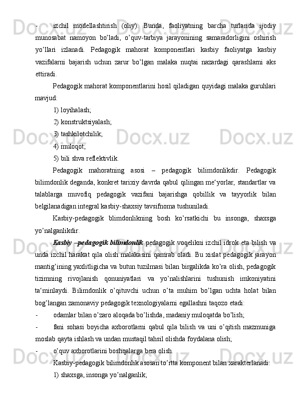 - izchil   modellashtirish   (oliy).   Bunda,   faoliyatning   barcha   turlarida   ijodiy
munosabat   namoyon   bo’ladi,   o’quv-tarbiya   jarayonining   samaradorligini   oshirish
yo’llari   izlanadi.   Pedagogik   mahorat   komponentlari   kasbiy   faoliyatga   kasbiy
vazifalarni   bajarish   uchun   zarur   bo’lgan   malaka   nuqtai   nazardagi   qarashlarni   aks
ettiradi.  
Pedagogik mahorat komponentlarini hosil qiladigan quyidagi malaka guruhlari
mavjud: 
1) loyihalash; 
2) konstruktsiyalash; 
3) tashkilotchilik; 
4) muloqot; 
5) bili shva reflektivlik. 
Pedagogik   mahoratning   asosi   –   pedagogik   bilimdonlikdir.   Pedagogik
bilimdonlik deganda, konkret tarixiy davrda qabul qilingan me‘yorlar, standartlar va
talablarga   muvofiq   pedagogik   vazifani   bajarishga   qobillik   va   tayyorlik   bilan
belgilanadigan integral kasbiy-shaxsiy tavsifnoma tushuniladi.  
Kasbiy-pedagogik   blimdonlikning   bosh   ko’rsatkichi   bu   insonga,   shaxsga
yo’nalganlikdir.  
Kasbiy –pedagogik bilimdonlik   pedagogik voqelikni  izchil  idrok eta bilish va
unda izchil  harakat  qila olish malakasini  qamrab oladi. Bu xislat  pedagogik jarayon
mantig’ining yaxlitligicha va butun tuzilmasi bilan birgalikda ko’ra olish, pedagogik
tizimning   rivojlanish   qonuniyatlari   va   yo’nalishlarini   tushunish   imkoniyatini
ta‘minlaydi.   Bilimdonlik   o’qituvchi   uchun   o’ta   muhim   bo’lgan   uchta   holat   bilan
bog’langan zamonaviy pedagogik texnologiyalarni egallashni taqozo etadi: 
- odamlar bilan o’zaro aloqada bo’lishda, madaniy muloqatda bo’lish; 
- fani   sohasi   boyicha   axborotlarni   qabul   qila   bilish   va   uni   o’qitish   mazmuniga
moslab qayta ishlash va undan mustaqil tahsil olishda foydalana olish; 
- o’quv axborotlarini boshqalarga bera olish. 
Kasbiy-pedagogik bilimdonlik asosan to’rtta komponent bilan xarakterlanadi: 
1) shaxsga, insonga yo’nalganlik;  