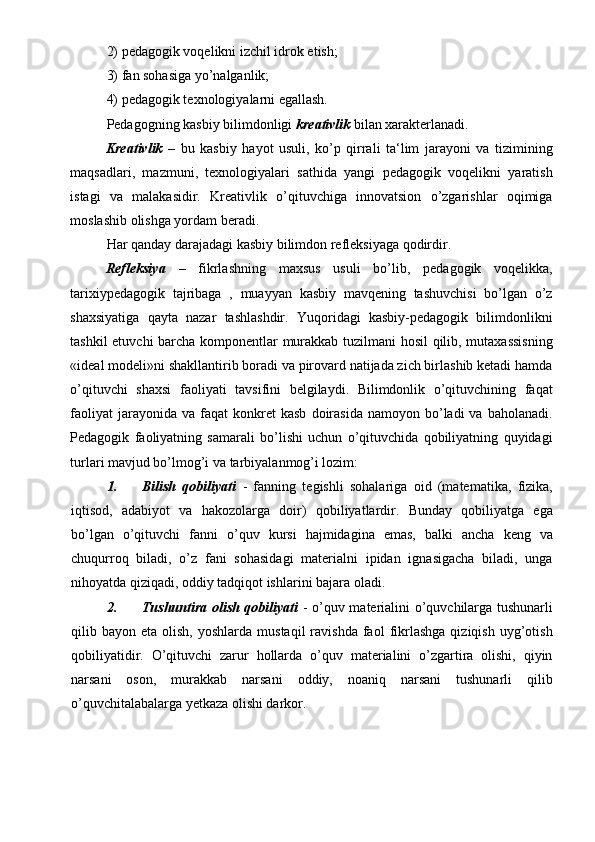 2) pedagogik voqelikni izchil idrok etish; 
3) fan sohasiga yo’nalganlik; 
4) pedagogik texnologiyalarni egallash. 
Pedagogning kasbiy bilimdonligi  kreativlik   bilan xarakterlanadi. 
Kreativlik   –   bu   kasbiy   hayot   usuli,   ko’p   qirrali   ta‘lim   jarayoni   va   tizimining
maqsadlari,   mazmuni,   texnologiyalari   sathida   yangi   pedagogik   voqelikni   yaratish
istagi   va   malakasidir.   Kreativlik   o’qituvchiga   innovatsion   o’zgarishlar   oqimiga
moslashib olishga yordam beradi. 
Har qanday darajadagi kasbiy bilimdon refleksiyaga qodirdir. 
Refleksiya   –   fikrlashning   maxsus   usuli   bo’lib,   pedagogik   voqelikka,
tarixiypedagogik   tajribaga   ,   muayyan   kasbiy   mavqening   tashuvchisi   bo’lgan   o’z
shaxsiyatiga   qayta   nazar   tashlashdir.   Yuqoridagi   kasbiy-pedagogik   bilimdonlikni
tashkil etuvchi barcha komponentlar murakkab tuzilmani hosil qilib, mutaxassisning
«ideal modeli»ni shakllantirib boradi va pirovard natijada zich birlashib ketadi hamda
o’qituvchi   shaxsi   faoliyati   tavsifini   belgilaydi.   Bilimdonlik   o’qituvchining   faqat
faoliyat  jarayonida  va   faqat  konkret  kasb   doirasida   namoyon  bo’ladi   va  baholanadi.
Pedagogik   faoliyatning   samarali   bo’lishi   uchun   o’qituvchida   qobiliyatning   quyidagi
turlari mavjud bo’lmog’i va tarbiyalanmog’i lozim: 
1. Bilish   qobiliyati   -   fanning   tegishli   sohalariga   oid   (matematika,   fizika,
iqtisod,   adabiyot   va   hakozolarga   doir)   qobiliyatlardir.   Bunday   qobiliyatga   ega
bo’lgan   o’qituvchi   fanni   o’quv   kursi   hajmidagina   emas,   balki   ancha   keng   va
chuqurroq   biladi,   o’z   fani   sohasidagi   materialni   ipidan   ignasigacha   biladi,   unga
nihoyatda qiziqadi, oddiy tadqiqot ishlarini bajara oladi. 
2. Tushuntira olish qobiliyati   - o’quv materialini o’quvchilarga tushunarli
qilib  bayon  eta  olish,  yoshlarda   mustaqil   ravishda  faol   fikrlashga   qiziqish  uyg’otish
qobiliyatidir.   O’qituvchi   zarur   hollarda   o’quv   materialini   o’zgartira   olishi,   qiyin
narsani   oson,   murakkab   narsani   oddiy,   noaniq   narsani   tushunarli   qilib
o’quvchitalabalarga yetkaza olishi darkor.  