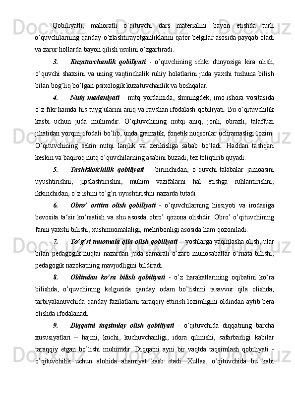 Qobiliyatli,   mahoratli   o’qituvchi   dars   materialini   bayon   etishda   turli
o’quvchilarning qanday o’zlashtirayotganliklarini qator belgilar asosida payqab oladi
va zarur hollarda bayon qilish usulini o’zgartiradi. 
3. Kuzatuvchanlik   qobiliyati   -   o’quvchining   ichki   dunyosiga   kira   olish,
o’quvchi   shaxsini  va  uning  vaqtinchalik ruhiy holatlarini  juda  yaxshi   tushuna  bilish
bilan bog’liq bo’lgan psixologik kuzatuvchanlik va boshqalar. 
4. Nutq   madaniyati   –   nutq   yordamida,   shuningdek,   imo-ishora   vositasida
o’z fikr hamda his-tuyg’ularini aniq va ravshan ifodalash qobiliyati. Bu o’qituvchilik
kasbi   uchun   juda   muhimdir.   O’qituvchining   nutqi   aniq,   jonli,   obrazli,   talaffuzi
jihatidan yorqin, ifodali bo’lib, unda gramatik, fonetik nuqsonlar uchramasligi lozim.
O’qituvchining   sekin   nutqi   lanjlik   va   zerikishga   sabab   bo’ladi.   Haddan   tashqari
keskin va baqiroq nutq o’quvchilarning asabini buzadi, tez toliqtirib quyadi. 
5. Tashkilotchilik   qobiliyati   –   birinchidan,   o’quvchi-talabalar   jamoasini
uyushtirishni,   jipslashtirishni,   muhim   vazifalarni   hal   etishga   ruhlantirishni;
ikkinchidan, o’z ishini to’g’ri uyushtirishni nazarda tutadi 
6. Obro’   orttira   olish   qobiliyati   -   o’quvchilarning   hissiyoti   va   irodasiga
bevosita ta‘sir ko’rsatish  va shu asosda  obro’  qozona olishdir. Obro’  o’qituvchining
fanni yaxshi bilishi, xushmuomalaligi, mehribonligi asosida ham qozoniladi. 
7. To’g’ri muomala qila olish qobiliyati   – yoshlarga yaqinlasha olish, ular
bilan   pedagogik   nuqtai   nazardan   juda   samarali   o’zaro   munosabatlar   o’rnata   bilishi,
pedagogik nazokatning mavjudligini bildiradi. 
8. Oldindan   ko’ra   bilish   qobiliyati   -   o’z   harakatlarining   oqibatini   ko’ra
bilishda,   o’quvchining   kelgusida   qanday   odam   bo’lishini   tasavvur   qila   olishda,
tarbiyalanuvchida qanday fazilatlarni taraqqiy ettirish lozimligini oldindan aytib bera
olishda ifodalanadi. 
9. Diqqatni   taqsimlay   olish   qobiliyati   -   o’qituvchida   diqqatning   barcha
xususiyatlari   –   hajmi,   kuchi,   kuchuvchanligi,   idora   qilinishi,   safarbarligi   kabilar
taraqqiy   etgan   bo’lishi   muhimdir.   Diqqatni   ayni   bir   vaqtda   taqsimlash   qobiliyati   -
o’qituvchilik   uchun   alohida   ahamiyat   kasb   etadi.   Xullas,   o’qituvchida   bu   kabi 