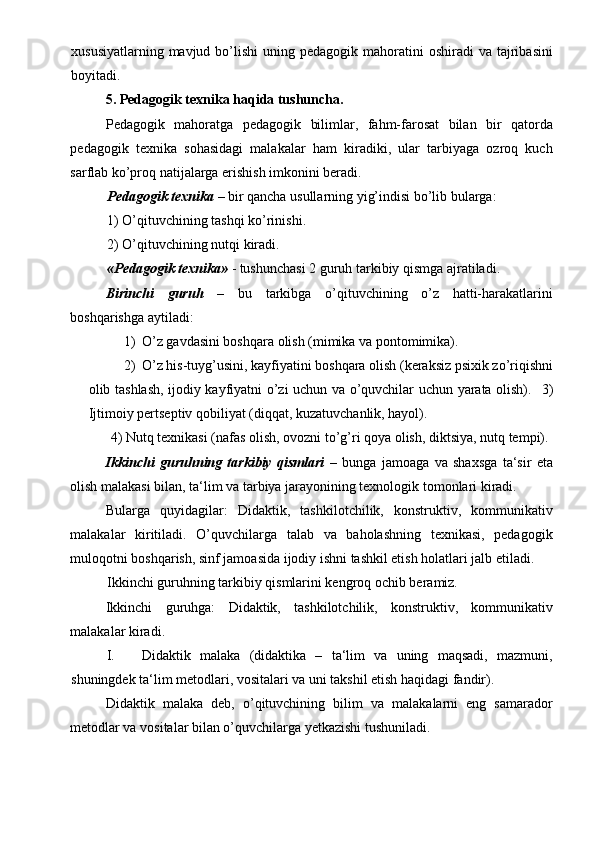 xususiyatlarning  mavjud bo’lishi   uning pedagogik  mahoratini   oshiradi   va tajribasini
boyitadi. 
5. Pedagogik texnika haqida tushuncha.   
Pedagogik   mahoratga   pedagogik   bilimlar,   fahm-farosat   bilan   bir   qatorda
pedagogik   texnika   sohasidagi   malakalar   ham   kiradiki,   ular   tarbiyaga   ozroq   kuch
sarflab ko’proq natijalarga erishish imkonini beradi. 
Pedagogik texnika  – bir qancha usullarning yig’indisi bo’lib bularga:  
1) O’qituvchining tashqi ko’rinishi.  
2) O’qituvchining nutqi kiradi. 
«Pedagogik texnika»  - tushunchasi 2 guruh tarkibiy qismga ajratiladi. 
Birinchi   guruh   –   bu   tarkibga   o’qituvchining   o’z   hatti-harakatlarini
boshqarishga aytiladi:  
1) O’z gavdasini boshqara olish (mimika va pontomimika).  
2) O’z his-tuyg’usini, kayfiyatini boshqara olish (keraksiz psixik zo’riqishni
olib tashlash, ijodiy kayfiyatni o’zi uchun va o’quvchilar uchun yarata olish).    3)
Ijtimoiy pertseptiv qobiliyat (diqqat, kuzatuvchanlik, hayol). 
 4) Nutq texnikasi (nafas olish, ovozni to’g’ri qoya olish, diktsiya, nutq tempi). 
Ikkinchi   guruhning   tarkibiy   qismlari   –   bunga   jamoaga   va   shaxsga   ta‘sir   eta
olish malakasi bilan, ta‘lim va tarbiya jarayonining texnologik tomonlari kiradi.  
Bularga   quyidagilar:   Didaktik,   tashkilotchilik,   konstruktiv,   kommunikativ
malakalar   kiritiladi.   O’quvchilarga   talab   va   baholashning   texnikasi,   pedagogik
muloqotni boshqarish, sinf jamoasida ijodiy ishni tashkil etish holatlari jalb etiladi.  
Ikkinchi guruhning tarkibiy qismlarini kengroq ochib beramiz. 
Ikkinchi   guruhga:   Didaktik,   tashkilotchilik,   konstruktiv,   kommunikativ
malakalar kiradi.  
I. Didaktik   malaka   (didaktika   –   ta‘lim   va   uning   maqsadi,   mazmuni,
shuningdek ta‘lim metodlari, vositalari va uni takshil etish haqidagi fandir).      
Didaktik   malaka   deb,   o’qituvchining   bilim   va   malakalarni   eng   samarador
metodlar va vositalar bilan o’quvchilarga yetkazishi tushuniladi.   