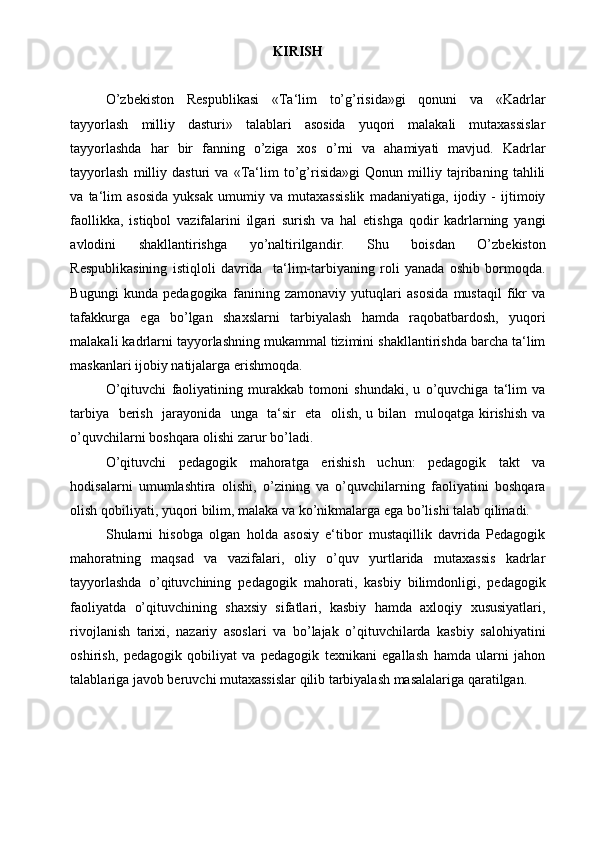 KIRISH 
 
O’zbekiston   Respublikasi   «Ta‘lim   to’g’risida»gi   qonuni   va   «Kadrlar
tayyorlash   milliy   dasturi»   talablari   asosida   yuqori   malakali   mutaxassislar
tayyorlashda   har   bir   fanning   o’ziga   xos   o’rni   va   ahamiyati   mavjud.   Kadrlar
tayyorlash   milliy   dasturi   va   «Ta‘lim   to’g’risida»gi   Qonun   milliy   tajribaning   tahlili
va   ta‘lim   asosida   yuksak   umumiy   va   mutaxassislik   madaniyatiga,   ijodiy   -   ijtimoiy
faollikka,   istiqbol   vazifalarini   ilgari   surish   va   hal   etishga   qodir   kadrlarning   yangi
avlodini   shakllantirishga   yo’naltirilgandir.   Shu   boisdan   O’zbekiston
Respublikasining   istiqloli   davrida     ta‘lim-tarbiyaning   roli   yanada   oshib   bormoqda.
Bugungi   kunda   pedagogika   fanining   zamonaviy   yutuqlari   asosida   mustaqil   fikr   va
tafakkurga   ega   bo’lgan   shaxslarni   tarbiyalash   hamda   raqobatbardosh,   yuqori
malakali kadrlarni tayyorlashning mukammal tizimini shakllantirishda barcha ta‘lim
maskanlari ijobiy natijalarga erishmoqda. 
O’qituvchi   faoliyatining   murakkab   tomoni   shundaki,   u   o’quvchiga   ta‘lim   va
tarbiya   berish   jarayonida   unga   ta‘sir   eta   olish, u bilan   muloqatga kirishish va
o’quvchilarni boshqara olishi zarur bo’ladi.  
O’qituvchi   pedagogik   mahoratga   erishish   uchun:   pedagogik   takt   va
hodisalarni   umumlashtira   olishi,   o’zining   va   o’quvchilarning   faoliyatini   boshqara
olish qobiliyati, yuqori bilim, malaka va ko’nikmalarga ega bo’lishi talab qilinadi.  
Shularni   hisobga   olgan   holda   asosiy   e‘tibor   mustaqillik   davrida   Pedagogik
mahoratning   maqsad   va   vazifalari,   oliy   o’quv   yurtlarida   mutaxassis   kadrlar
tayyorlashda   o’qituvchining   pedagogik   mahorati,   kasbiy   bilimdonligi,   pedagogik
faoliyatda   o’qituvchining   shaxsiy   sifatlari,   kasbiy   hamda   axloqiy   xususiyatlari,
rivojlanish   tarixi,   nazariy   asoslari   va   bo’lajak   o’qituvchilarda   kasbiy   salohiyatini
oshirish,   pedagogik   qobiliyat   va   pedagogik   texnikani   egallash   hamda   ularni   jahon
talablariga javob beruvchi mutaxassislar qilib tarbiyalash masalalariga qaratilgan.  
 
 
  