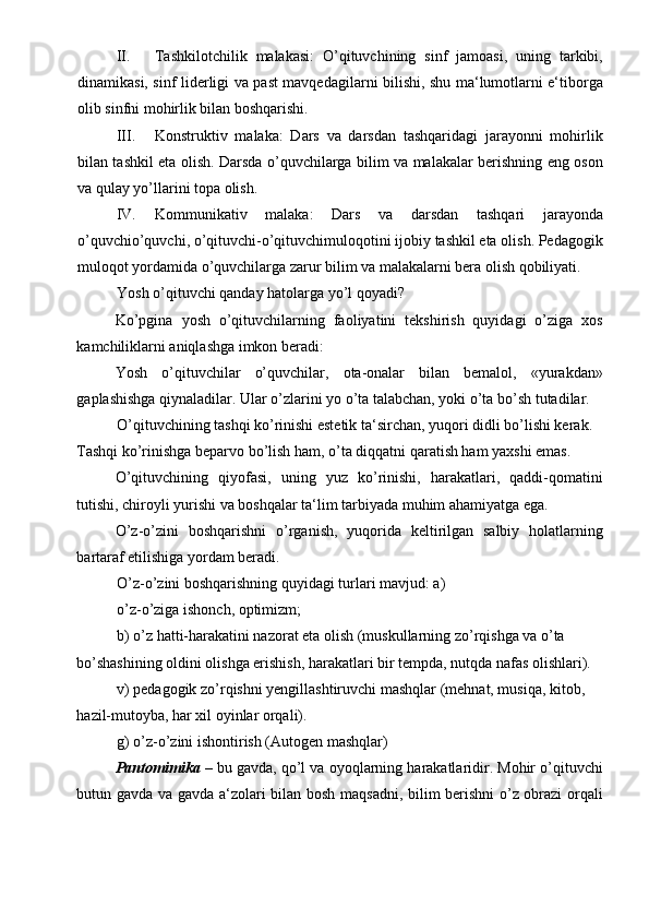 II. Tashkilotchilik   malakasi:   O’qituvchining   sinf   jamoasi,   uning   tarkibi,
dinamikasi, sinf liderligi va past mavqedagilarni bilishi, shu ma‘lumotlarni e‘tiborga
olib sinfni mohirlik bilan boshqarishi.  
III. Konstruktiv   malaka:   Dars   va   darsdan   tashqaridagi   jarayonni   mohirlik
bilan tashkil eta olish. Darsda o’quvchilarga bilim va malakalar berishning eng oson
va qulay yo’llarini topa olish. 
IV. Kommunikativ   malaka:   Dars   va   darsdan   tashqari   jarayonda
o’quvchio’quvchi, o’qituvchi-o’qituvchimuloqotini ijobiy tashkil eta olish. Pedagogik
muloqot yordamida o’quvchilarga zarur bilim va malakalarni bera olish qobiliyati.  
Yosh o’qituvchi qanday hatolarga yo’l qoyadi? 
Ko’pgina   yosh   o’qituvchilarning   faoliyatini   tekshirish   quyidagi   o’ziga   xos
kamchiliklarni aniqlashga imkon beradi: 
Yosh   o’qituvchilar   o’quvchilar,   ota-onalar   bilan   bemalol,   «yurakdan»
gaplashishga qiynaladilar. Ular o’zlarini yo o’ta talabchan, yoki o’ta bo’sh tutadilar. 
O’qituvchining tashqi ko’rinishi estetik ta‘sirchan, yuqori didli bo’lishi kerak. 
Tashqi ko’rinishga beparvo bo’lish ham, o’ta diqqatni qaratish ham yaxshi emas. 
O’qituvchining   qiyofasi,   uning   yuz   ko’rinishi,   harakatlari,   qaddi-qomatini
tutishi, chiroyli yurishi va boshqalar ta‘lim tarbiyada muhim ahamiyatga ega. 
O’z-o’zini   boshqarishni   o’rganish,   yuqorida   keltirilgan   salbiy   holatlarning
bartaraf etilishiga yordam beradi.  
O’z-o’zini boshqarishning quyidagi turlari mavjud: a)
o’z-o’ziga ishonch, optimizm; 
b) o’z hatti-harakatini nazorat eta olish (muskullarning zo’rqishga va o’ta 
bo’shashining oldini olishga erishish, harakatlari bir tempda, nutqda nafas olishlari). 
v) pedagogik zo’rqishni yengillashtiruvchi mashqlar (mehnat, musiqa, kitob, 
hazil-mutoyba, har xil oyinlar orqali). 
g) o’z-o’zini ishontirish (Autogen mashqlar) 
Pantomimika  – bu gavda, qo’l va oyoqlarning harakatlaridir. Mohir o’qituvchi
butun gavda va gavda a‘zolari bilan bosh maqsadni, bilim berishni o’z obrazi  orqali 
