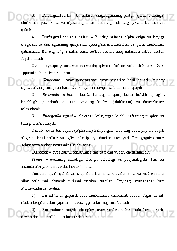 3. Diafragmal nafas – bu nafasda diagfragmaning pastga (qorin tomoniga)
cho’zilishi   yuz   beradi   va   o’pkaning   nafas   olishidagi   roli   unga   yetarli   bo’lmasdan
qoladi.  
4. Diafragmal-qobirg’a   nafasi   –   Bunday   nafasda   o’pka   eniga   va   boyiga
o’zgaradi   va   diafragmaning   qisqarishi,   qobirg’alararomuskullar   va   qorin   muskullari
qatnashadi.   Bu   eng   to’g’ri   nafas   olish   bo’lib,   asosan   nutq   nafasdan   ushbu   usulda
foydalaniladi.  
Ovoz   –   ayniqsa   yaxshi   maxsus   mashq   qilmasa,   ba‘zan   yo’qolib   ketadi.   Ovoz
apparati uch bo’limdan iborat: 
1. Generator   –   ovoz   generatsiyasi   ovoz   paylarida   hosil   bo’ladi,   bunday
og’iz bo’shlig’ining roli kam.  Ovoz paylari shovqin va tonlarni farqlaydi. 
2. Rezonator   tizimi   –   bunda   tomoq,   halqum,   burin   bo’shlig’i,   og’iz
bo’shlig’i   qatnashadi   va   ular   ovozning   kuchini   (statikasini)   va   dinamikasini
ta‘minlaydi. 
3. Energetika   tizimi   –   o’pkadan   kelayotgan   kuchli   nafasning   miqdori   va
tezligini ta‘minlaydi.  
Demak,   ovoz   tomoqdan   (o’pkadan)   kelayotgan   havoning   ovoz   paylari   orqali
o’tganda   hosil   bo’ladi   va   og’iz   bo’shlig’i   yordamida   kuchayadi.   Pedagogning   nutqi
uchun avvalambor tovushning kuchi zarur.  
Diapozon – ovoz hajmi, tonlarining eng past eng yuqori chegaralaridir.  
Tembr   –   ovozning   shiraligi,   ohangi,   ochiqligi   va   yoqimliligidir.   Har   bir
insonda o’ziga xos individual ovoz bo’ladi.  
Tomoqni   qurib   qolishdan   saqlash   uchun   mutaxassislar   soda   va   yod   eritmasi
bilan   xalqumni   chayqab   turishni   tavsiya   etadilar.   Quyidagi   maslahatlar   ham
o’qituvchilarga foydali: 
1) Bir xil tonda gapirish ovoz muskullarini charchatib qoyadi. Agar har xil,
ifodali belgilar bilan gapirilsa – ovoz apparatlari sog’lom bo’ladi. 
2) Bor-melning   mayda   changlari   ovoz   paylari   uchun   juda   ham   zararli,
doimo doskani ho’l latta bilan artish kerak.  
