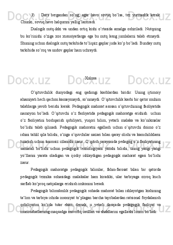 3) Dars   bergandan   so’ng,   agar   havo   sovuq   bo’lsa,   tez   yurmaslik   kerak.
Chunki, sovuq havo halqumni yallig’lantiradi. 
Dialogik   nutq-ikki   va   undan   ortiq   kishi   o’rtasida   amalga   oshiriladi.   Nutqning
bu   ko’rinishi   o’ziga   xos   xususiyatlarga   ega   bu   nutq   keng   jumlalarni   talab   etmaydi.
Shuning uchun dialogik nutq tarkibida to’liqsiz gaplar juda ko’p bo’ladi. Bunday nutq
tarkibida so’roq va undov gaplar ham uchraydi. 
 
 
 
Xulosa
 
O’qituvchilik   dunyodagi   eng   qadimgi   kasblardan   biridir.   Uning   ijtimoiy
ahamiyati hech qachon kamaymaydi, so’nmaydi. O’qituvchilik kasbi bir qator muhim
talablarga javob berishi  kerak. Pedagogik mahorat  asosan  o’qituvchining faoliyatida
namoyon   bo’ladi.   O’qituvchi   o’z   faoliyatida   pedagogik   mahoratga   erishish     uchun
o’z   faoliyatini   boshqarish   qobiliyati,   yuqori   bilim,   yetarli   malaka   va   ko’nikmalar
bo’lishi   talab   qilinadi.   Pedagogik   mahoratni   egallash   uchun   o’qituvchi   doimo   o’z
ishini tahlil qila bilishi, o’ziga o’quvchilar nazari bilan qaray olishi va kamchiliklarni
tuzatish uchun tinimsiz izlanishi zarur. O’qitish jarayonida pedagog o’z faoliyatining
samarali   bo’lishi   uchun   pedagogik   texnologiyani   yaxshi   bilishi,   uning   yangi-yangi
yo’llarini   yarata   oladigan   va   ijodiy   ishlaydigan   pedagogik   mahorat   egasi   bo’lishi
zarur.  
Pedagogik   mahoratga   pedagogik   bilimlar,   fahm-farosat   bilan   bir   qatorda
pedagogik   texnika   sohasidagi   malakalar   ham   kiradiki,   ular   tarbiyaga   ozroq   kuch
sarflab ko’proq natijalarga erishish imkonini beradi. 
Pedagogik  bilimdonlik  pedagogik   sohada  mahorat  bilan  ishlayotgan   kishining
ta‘lim va tarbiya ishida insoniyat to’plagan barcha tajribalardan ratsional foydalanish
qobiliyatini   ko’zda   tutar   ekan,   demak,   u   yetarli   darajada   pedagogik   faoliyat   va
munosabatlarning maqsadga muvofiq usullari va shakllarini egallashi lozim bo’ladi.   