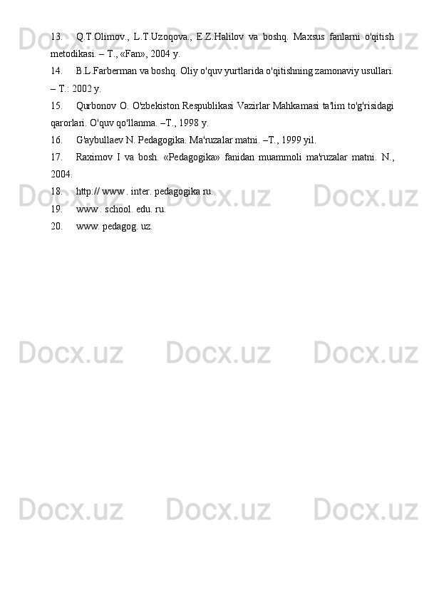 13. Q.T.Olimov.,   L.T.Uzoqova.,   E.Z.Halilov   va   boshq.   Maxsus   fanlarni   o'qitish
metodikasi. – T., «Fan», 2004 y. 
14. B.L.Farberman va boshq. Oliy o'quv yurtlarida o'qitishning zamonaviy usullari.
– T.: 2002 y. 
15. Qurbonov O. O'zbekiston Respublikasi Vazirlar Mahkamasi ta'lim to'g'risidagi
qarorlari.  O'quv qo'llanma. –T., 1998 y. 
16. G'aybullaev N. Pedagogika. Ma'ruzalar matni. –T., 1999 yil. 
17. Raximov   I   va   bosh.   «Pedagogika»   fanidan   muammoli   ma'ruzalar   matni.   N.,
2004. 
18. http:// www . inter. pedagogika ru.  
19. www . school. edu. ru. 
20. www. pedagog. uz.    