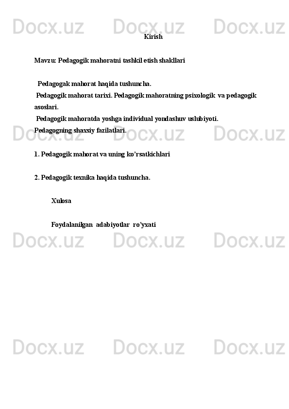 Kirish 
 
Mavzu: Pedagogik mahoratni tashkil etish shakllari 
  Pedagogak mahorat haqida tushuncha.  
 Pedagogik mahorat tarixi.  Pedagogik mahoratning psixologik  va pedagogik 
asoslari.  
 Pedagogik mahoratda yoshga individual yondashuv uslubiyoti. 
Pedagogning shaxsiy fazilatlari. 
 
1. Pedagogik mahorat va uning ko’rsatkichlari  
 
2. Pedagogik texnika haqida tushuncha.   
  
Xulosa 
 
Foydalanilgan  adabiyotlar  ro'yxati 
 
 
 
  