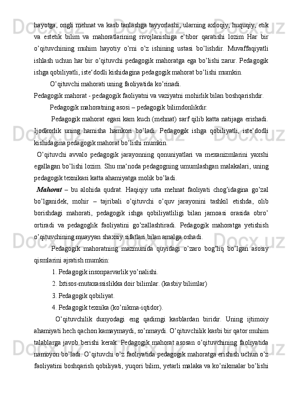 hayotga, ongli mehnat va kasb tanlashga tayyorlashi, ularning axloqiy, huquqiy, etik
va   estetik   bilim   va   mahoratlarining   rivojlanishiga   e‘tibor   qaratishi   lozim   Har   bir
o’qituvchining   muhim   hayotiy   o’rni   o’z   ishining   ustasi   bo’lishdir.   Muvaffaqiyatli
ishlash uchun har bir o’qituvchi pedagogik mahoratga ega bo’lishi zarur. Pedagogik
ishga qobiliyatli, iste‘dodli kishidagina pedagogik mahorat bo’lishi mumkin.  
  O’qituvchi mahorati uning faoliyatida ko’rinadi.  
Pedagogik mahorat - pedagogik faoliyatni va vaziyatni mohirlik bilan boshqarishdir.  
  Pedagogik mahoratning asosi – pedagogik bilimdonlikdir.  
Pedagogik mahorat egasi kam kuch (mehnat) sarf qilib katta natijaga erishadi.
Ijodkorlik   uning   hamisha   hamkori   bo’ladi.   Pedagogik   ishga   qobiliyatli,   iste‘dodli
kishidagina pedagogik mahorat bo’lishi mumkin.  
  O’qituvchi   avvalo   pedagogik   jarayonning   qonuniyatlari   va   mexanizmlarini   yaxshi
egallagan bo’lishi lozim. Shu ma‘noda pedagogning umumlashgan malakalari, uning
pedagogik texnikasi katta ahamiyatga molik bo’ladi.  
  Mahorat   –   bu   alohida   qudrat.   Haqiqiy   usta   mehnat   faoliyati   chog’idagina   go’zal
bo’lganidek,   mohir   –   tajribali   o’qituvchi   o’quv   jarayonini   tashkil   etishda,   olib
borishdagi   mahorati,   pedagogik   ishga   qobiliyatliligi   bilan   jamoasi   orasida   obro’
ortiradi   va   pedagoglik   faoliyatini   go’zallashtiradi.   Pedagogik   mahoratga   yetishish
o’qituvchining muayyan shaxsiy sifatlari bilan amalga oshadi.  
Pedagogik   mahoratning   mazmunida   quyidagi   o’zaro   bog’liq   bo’lgan   asosiy
qismlarini ajratish mumkin: 
1. Pedagogik insonparvarlik yo’nalishi. 
2. Ixtisos-mutaxassislikka doir bilimlar. (kasbiy bilimlar) 
3. Pedagogik qobiliyat. 
4. Pedagogik texnika (ko’nikma-iqtidor). 
  O’qituvchilik   dunyodagi   eng   qadimgi   kasblardan   biridir.   Uning   ijtimoiy
ahamiyati hech qachon kamaymaydi, so’nmaydi. O’qituvchilik kasbi bir qator muhim
talablarga javob berishi  kerak. Pedagogik mahorat  asosan  o’qituvchining faoliyatida
namoyon bo’ladi. O’qituvchi o’z faoliyatida pedagogik mahoratga erishish uchun o’z
faoliyatini boshqarish qobiliyati, yuqori bilim, yetarli malaka va ko’nikmalar bo’lishi 