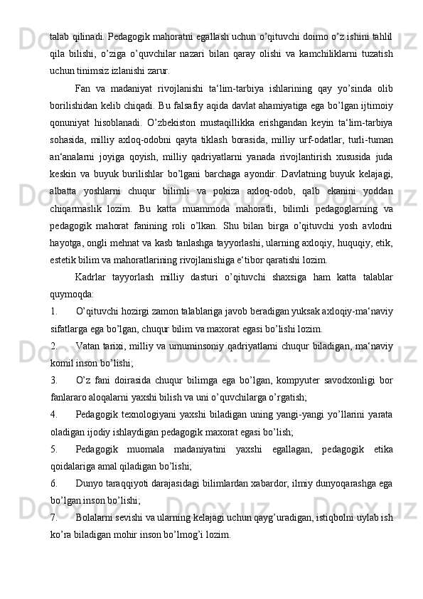 talab qilinadi. Pedagogik mahoratni egallash uchun o’qituvchi doimo o’z ishini tahlil
qila   bilishi,   o’ziga   o’quvchilar   nazari   bilan   qaray   olishi   va   kamchiliklarni   tuzatish
uchun tinimsiz izlanishi zarur.  
Fan   va   madaniyat   rivojlanishi   ta‘lim-tarbiya   ishlarining   qay   yo’sinda   olib
borilishidan kelib chiqadi. Bu falsafiy aqida davlat ahamiyatiga ega bo’lgan ijtimoiy
qonuniyat   hisoblanadi.   O’zbekiston   mustaqillikka   erishgandan   keyin   ta‘lim-tarbiya
sohasida,   milliy   axloq-odobni   qayta   tiklash   borasida,   milliy   urf-odatlar,   turli-tuman
an‘analarni   joyiga   qoyish,   milliy   qadriyatlarni   yanada   rivojlantirish   xususida   juda
keskin   va   buyuk   burilishlar   bo’lgani   barchaga   ayondir.   Davlatning   buyuk   kelajagi,
albatta   yoshlarni   chuqur   bilimli   va   pokiza   axloq-odob,   qalb   ekanini   yoddan
chiqarmaslik   lozim.   Bu   katta   muammoda   mahoratli,   bilimli   pedagoglarning   va
pedagogik   mahorat   fanining   roli   o’lkan.   Shu   bilan   birga   o’qituvchi   yosh   avlodni
hayotga, ongli mehnat va kasb tanlashga tayyorlashi, ularning axloqiy, huquqiy, etik,
estetik bilim va mahoratlarining rivojlanishiga e‘tibor qaratishi lozim.   
Kadrlar   tayyorlash   milliy   dasturi   o’qituvchi   shaxsiga   ham   katta   talablar
quymoqda: 
1. O’qituvchi hozirgi zamon talablariga javob beradigan yuksak axloqiy-ma‘naviy
sifatlarga ega bo’lgan, chuqur bilim va maxorat egasi bo’lishi lozim. 
2. Vatan tarixi, milliy va umuminsoniy qadriyatlarni chuqur biladigan, ma‘naviy
komil inson bo’lishi; 
3. O’z   fani   doirasida   chuqur   bilimga   ega   bo’lgan,   kompyuter   savodxonligi   bor
fanlararo aloqalarni yaxshi bilish va uni o’quvchilarga o’rgatish; 
4. Pedagogik   texnologiyani   yaxshi   biladigan   uning   yangi-yangi   yo’llarini   yarata
oladigan ijodiy ishlaydigan pedagogik maxorat egasi bo’lish; 
5. Pedagogik   muomala   madaniyatini   yaxshi   egallagan,   pedagogik   etika
qoidalariga amal qiladigan bo’lishi; 
6. Dunyo taraqqiyoti darajasidagi bilimlardan xabardor, ilmiy dunyoqarashga ega
bo’lgan inson bo’lishi; 
7. Bolalarni sevishi va ularning kelajagi uchun qayg’uradigan, istiqbolni uylab ish
ko’ra biladigan mohir inson bo’lmog’i lozim.  