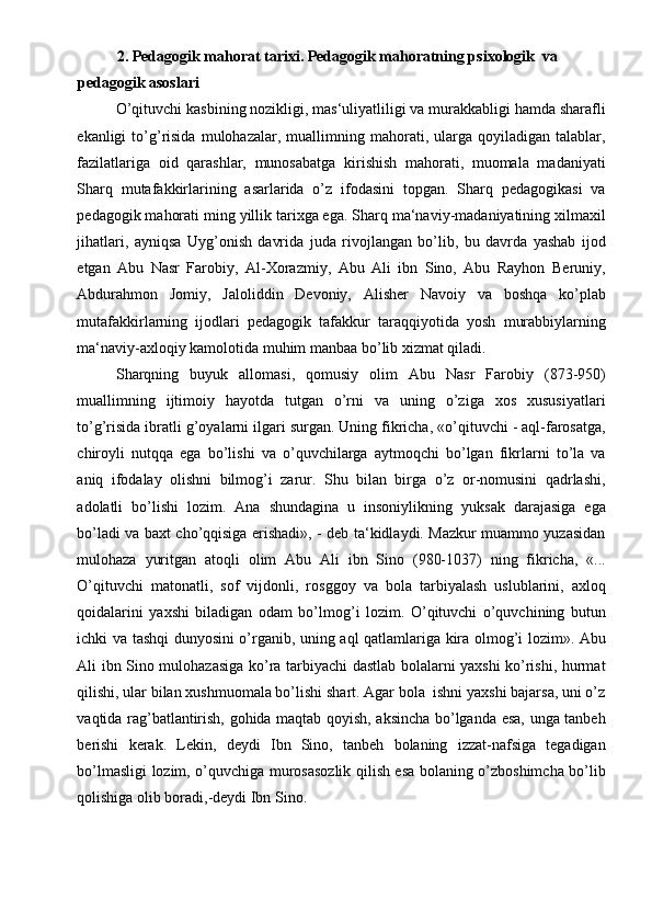 2. Pedagogik mahorat tarixi. Pedagogik mahoratning psixologik  va 
pedagogik asoslari 
O’qituvchi kasbining nozikligi, mas‘uliyatliligi va murakkabligi hamda sharafli
ekanligi   to’g’risida   mulohazalar,   muallimning   mahorati,   ularga  qoyiladigan   talablar,
fazilatlariga   oid   qarashlar,   munosabatga   kirishish   mahorati,   muomala   madaniyati
Sharq   mutafakkirlarining   asarlarida   o’z   ifodasini   topgan.   Sharq   pedagogikasi   va
pedagogik mahorati ming yillik tarixga ega. Sharq ma‘naviy-madaniyatining xilmaxil
jihatlari,   ayniqsa   Uyg’onish   davrida   juda   rivojlangan   bo’lib,   bu   davrda   yashab   ijod
etgan   Abu   Nasr   Farobiy,   Al-Xorazmiy,   Abu   Ali   ibn   Sino,   Abu   Rayhon   Beruniy,
Abdurahmon   Jomiy,   Jaloliddin   Devoniy,   Alisher   Navoiy   va   boshqa   ko’plab
mutafakkirlarning   ijodlari   pedagogik   tafakkur   taraqqiyotida   yosh   murabbiylarning
ma‘naviy-axloqiy kamolotida muhim manbaa bo’lib xizmat qiladi. 
Sharqning   buyuk   allomasi,   qomusiy   olim   Abu   Nasr   Farobiy   (873-950)
muallimning   ijtimoiy   hayotda   tutgan   o’rni   va   uning   o’ziga   xos   xususiyatlari
to’g’risida ibratli g’oyalarni ilgari surgan. Uning fikricha, «o’qituvchi - aql-farosatga,
chiroyli   nutqqa   ega   bo’lishi   va   o’quvchilarga   aytmoqchi   bo’lgan   fikrlarni   to’la   va
aniq   ifodalay   olishni   bilmog’i   zarur.   Shu   bilan   birga   o’z   or-nomusini   qadrlashi,
adolatli   bo’lishi   lozim.   Ana   shundagina   u   insoniylikning   yuksak   darajasiga   ega
bo’ladi va baxt cho’qqisiga erishadi», - deb ta‘kidlaydi. Mazkur muammo yuzasidan
mulohaza   yuritgan   atoqli   olim   Abu   Ali   ibn   Sino   (980-1037)   ning   fikricha,   «...
O’qituvchi   matonatli,   sof   vijdonli,   rosggoy   va   bola   tarbiyalash   uslublarini,   axloq
qoidalarini   yaxshi   biladigan   odam   bo’lmog’i   lozim.   O’qituvchi   o’quvchining   butun
ichki va tashqi dunyosini o’rganib, uning aql qatlamlariga kira olmog’i lozim». Abu
Ali ibn Sino mulohazasiga ko’ra tarbiyachi dastlab bolalarni yaxshi ko’rishi, hurmat
qilishi, ular bilan xushmuomala bo’lishi shart. Agar bola  ishni yaxshi bajarsa, uni o’z
vaqtida rag’batlantirish, gohida maqtab qoyish, aksincha bo’lganda esa, unga tanbeh
berishi   kerak.   Lekin,   deydi   Ibn   Sino,   tanbeh   bolaning   izzat-nafsiga   tegadigan
bo’lmasligi lozim, o’quvchiga murosasozlik qilish esa bolaning o’zboshimcha bo’lib
qolishiga olib boradi,-deydi Ibn Sino.  